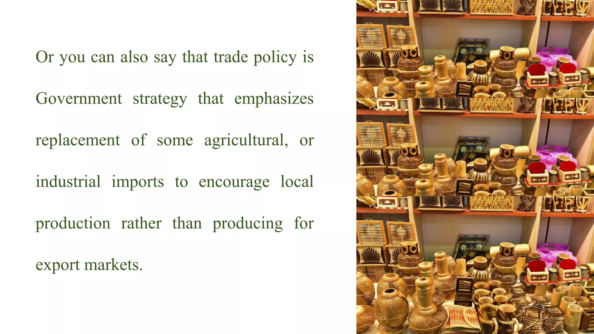 Or you can also say that trade policy is
Government strategy that emphasizes
replacement of some agricultural, or
industrial imports to encourage local
production rather than producing for
export markets.
 