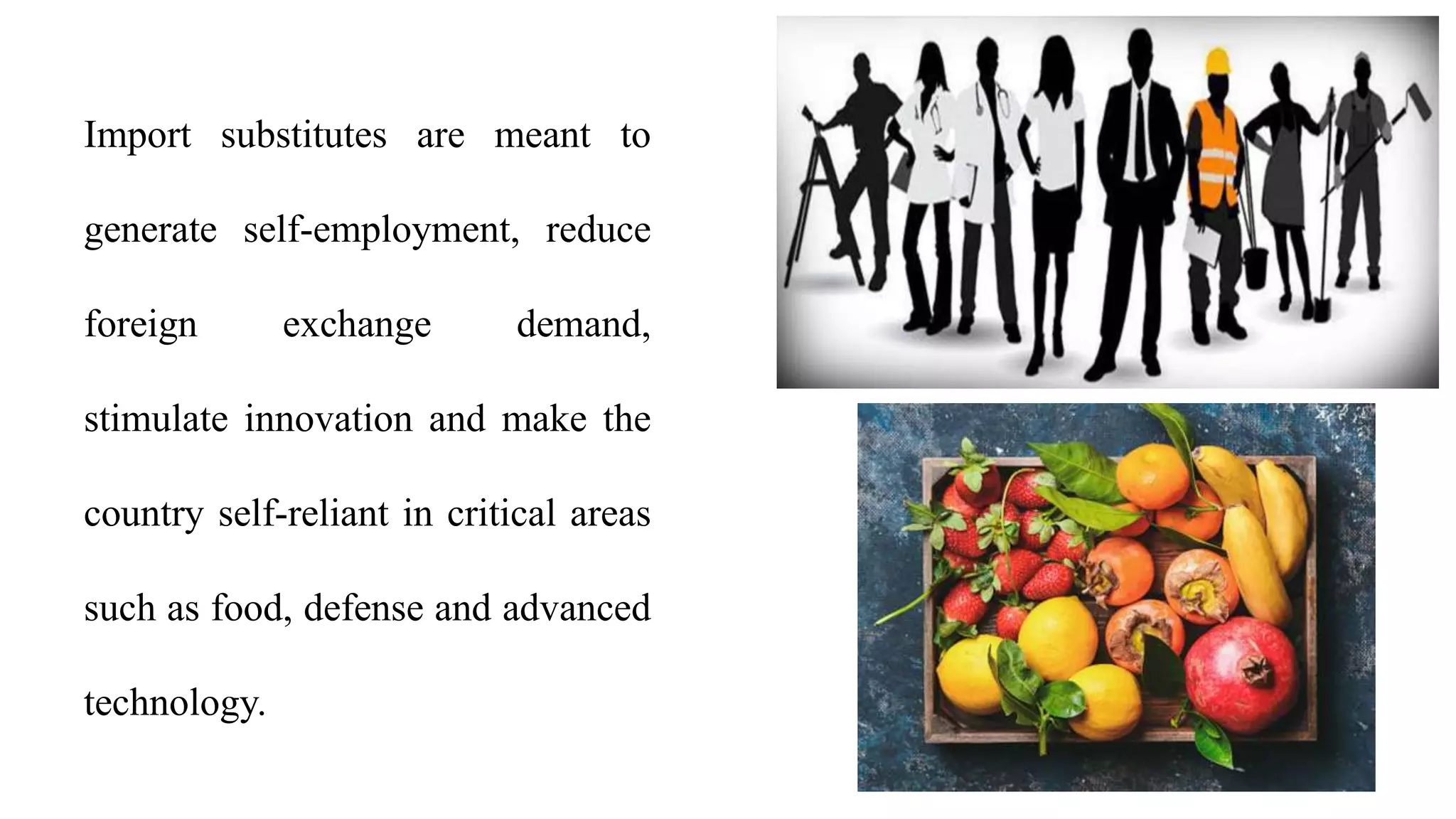 Import substitutes are meant to
generate self-employment, reduce
foreign exchange demand,
stimulate innovation and make the
country self-reliant in critical areas
such as food, defense and advanced
technology.
 