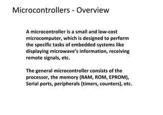 Microcontrollers - Overview
A microcontroller is a small and low-cost
microcomputer, which is designed to perform
the specific tasks of embedded systems like
displaying microwave’s information, receiving
remote signals, etc.
The general microcontroller consists of the
processor, the memory (RAM, ROM, EPROM),
Serial ports, peripherals (timers, counters), etc.
 