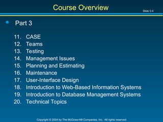 Slide 0.4
Copyright © 2004 by The McGraw-Hill Companies, Inc. All rights reserved.
Course Overview
 Part 3
11. CASE
12. Teams
13. Testing
14. Management Issues
15. Planning and Estimating
16. Maintenance
17. User-Interface Design
18. Introduction to Web-Based Information Systems
19. Introduction to Database Management Systems
20. Technical Topics
 