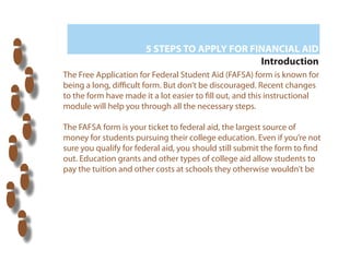 5 STEPS TO APPLY FOR FINANCIAL AID
                                              Introduction
The Free Application for Federal Student Aid (FAFSA) form is known for
being a long, di cult form. But don’t be discouraged. Recent changes
to the form have made it a lot easier to ll out, and this instructional
module will help you through all the necessary steps.

The FAFSA form is your ticket to federal aid, the largest source of
money for students pursuing their college education. Even if you’re not
sure you qualify for federal aid, you should still submit the form to nd
out. Education grants and other types of college aid allow students to
pay the tuition and other costs at schools they otherwise wouldn’t be



        ?
 