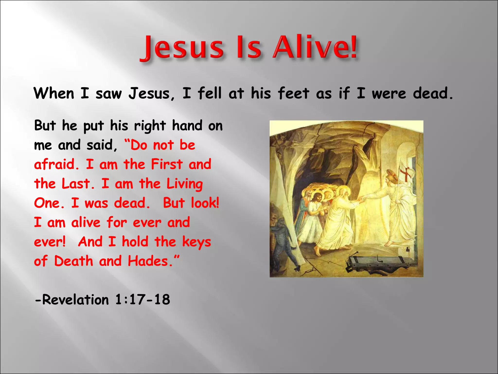 When I saw Jesus, I fell at his feet as if I were dead. But he put his right hand on  me and said,  “Do not be  afraid. I am the First and  the Last. I am the Living  One. I was dead.  But look!  I am alive for ever and  ever!  And I hold the keys  of Death and Hades.”    -Revelation 1:17-18 
