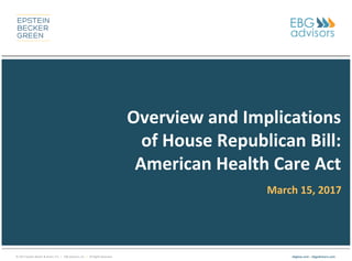 © 2017 Epstein Becker & Green, P.C. | EBG Advisors, Inc. | All Rights Reserved. ebglaw.com | ebgadvisors.com
Overview and Implications
of House Republican Bill:
American Health Care Act
March 15, 2017
 