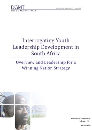 Prepared by Janet Jobson February 2011 
Version v1.0 
Interrogating Youth Leadership Development in South Africa 
Overview and Leadership for a Winning Nation Strategy 
 