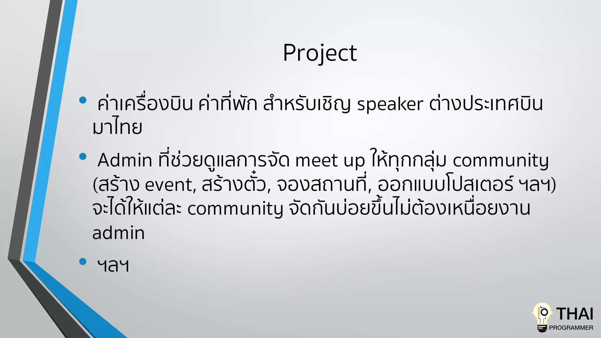Project
• ค่าเครื่องบิน ค่าที่พัก สําหรับเชิญ speaker ต่างประเทศบิน
มาไทย
• Admin ที่ช่วยดูแลการจัด meet up ให้ทุกกลุ่ม community
(สร้าง event, สร้างตั๋ว, จองสถานที่, ออกแบบโปสเตอร์ ฯลฯ)
จะได้ให้แต่ละ community จัดกันบ่อยขึ้นไม่ต้องเหนื่อยงาน
admin
• ฯลฯ
 