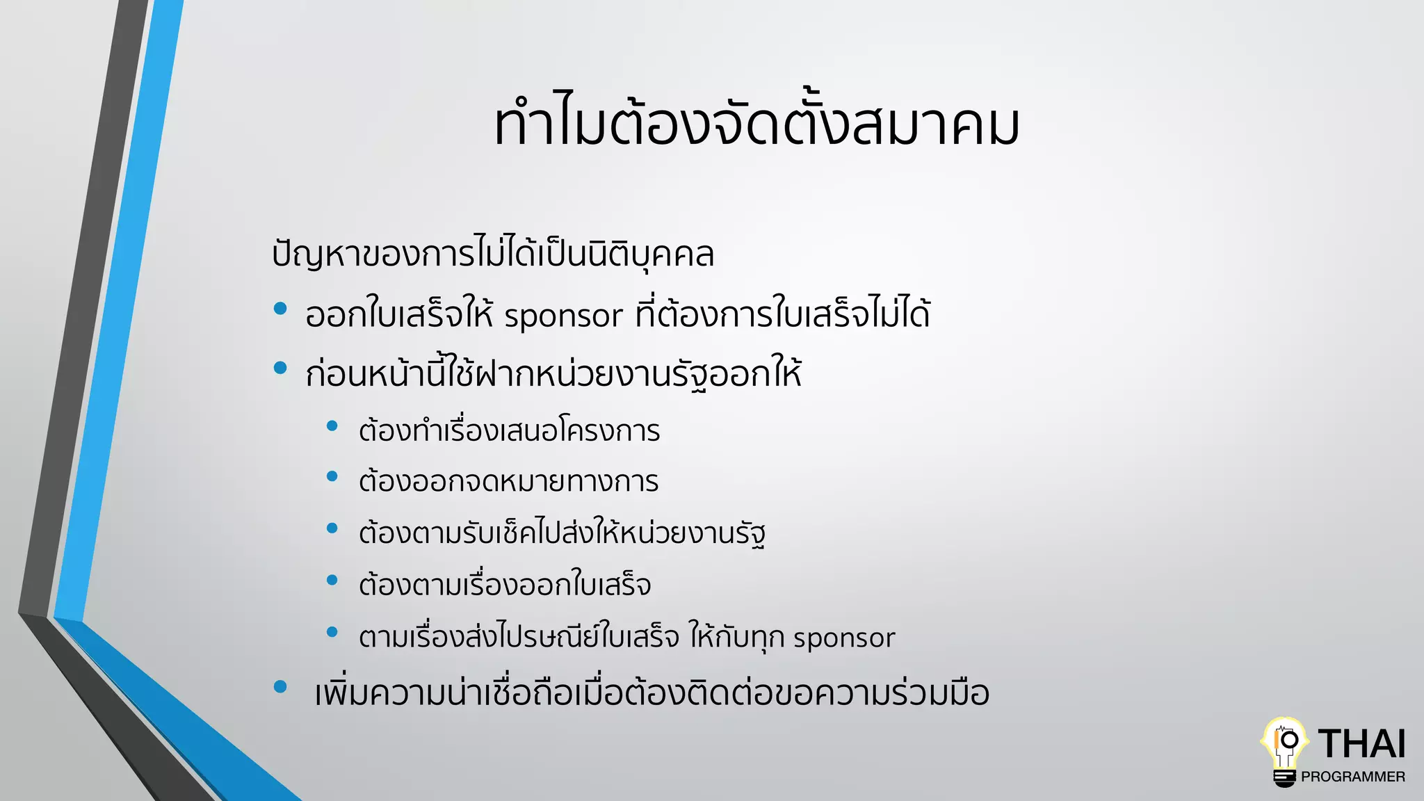ทําไมต้องจัดตั้งสมาคม
ปัญหาของการไม่ได้เป็นนิติบุคคล
• ออกใบเสร็จให้ sponsor ที่ต้องการใบเสร็จไม่ได้
• ก่อนหน้านี้ใช้ฝากหน่วยงานรัฐออกให้
• ต้องทําเรื่องเสนอโครงการ
• ต้องออกจดหมายทางการ
• ต้องตามรับเช็คไปส่งให้หน่วยงานรัฐ
• ต้องตามเรื่องออกใบเสร็จ
• ตามเรื่องส่งไปรษณีย์ใบเสร็จ ให้กับทุก sponsor
• เพิ่มความน่าเชื่อถือเมื่อต้องติดต่อขอความร่วมมือ
 