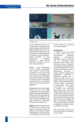 www.aspaglobal.com
14
The Authentication Times
Inaugural Issue
or their channel partner for an
advanced level of authentication
and verification. The third level is
highly sophisticated and can be
used by forensic experts and can
be useful to law enforcement and
for evidence in case of litigation.
Mainly classified as overt
technologies holograms
produced in high security
environment provide covert as
well as forensic features.
Covert: Covert technologies
are not instantly recognisable.
They require a special reader
or detector to be able to verify
their presence and validity, and
people using covert technologies
will normally require some kind
of training. Covert technologies
include ultraviolet and infrared
inks, micro text, unique synthetic
tagging etc.
Forensic: Forensic technologies,
being covert, are not readily
recognisable and require special
toolsfordetectionandvalidation.
Whereas covert technologies can
be detected and validated in the
field, forensic technologies must
often be taken to a laboratory
with specialised equipment.
Digital: Digital technologies may
be either overt or covert, but all
require an electronic means for
detection and validation. Digital
technologies are most associated
with RFID tags or with serialised
numbers that can be compared
to a remote database.
Conclusion
In today’s world when brand
are under attack in forms of
counterfeiting, tampering,
pilfering, Authentication
technologies play an important
role in protecting brand
reputation, value, market share
and above all trust of customers.
Counterfeiters target well known
brands for illegal profit, which is
further used to finance terrorist
organization. Therefore, a
product without authentication
technologies represents a
significant potential risk to
society at large. There is no
single solution to every problem,
hence, a proper brand protection
strategy involve combination
of technologies with proper
enforcement. It is pertinent
to mention here ISO:12931
titled “Performance criteria for
authentication solutions used to
combatcounterfeitingofmaterial
goods”. This standard lays down
some of the best practices to help
brand owners to strategise and
fight counterfeiting effectively.
We believe that this tool should
be adopted by all brand owners
to eliminate counterfeit.
The next article will focus on
anti-counterfeiting technologies
in more details.
Diagram: Overt feature (security hologram strip) applied on pharmaceutical
product label
All about Authentication
 