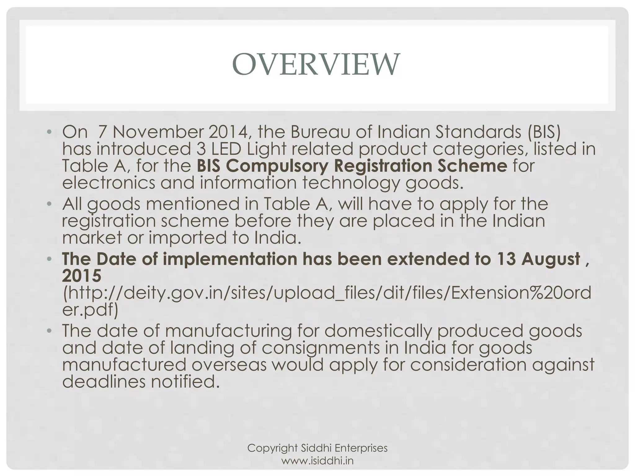 OVERVIEW
• On 7 November 2014, the Bureau of Indian Standards (BIS)
has introduced 3 LED Light related product categories, listed in
Table A, for the BIS Compulsory Registration Scheme for
electronics and information technology goods.
• All goods mentioned in Table A, will have to apply for the
registration scheme before they are placed in the Indian
market or imported to India.
• The Date of implementation has been extended to 13 August ,
2015
(http://deity.gov.in/sites/upload_files/dit/files/Extension%20ord
er.pdf)
• The date of manufacturing for domestically produced goods
and date of landing of consignments in India for goods
manufactured overseas would apply for consideration against
deadlines notified.
Copyright Siddhi Enterprises
www.isiddhi.in
 