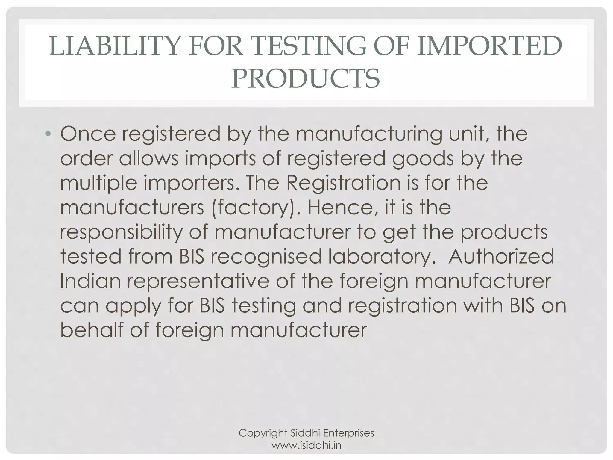 LIABILITY FOR TESTING OF IMPORTED
PRODUCTS
• Once registered by the manufacturing unit, the
order allows imports of registered goods by the
multiple importers. The Registration is for the
manufacturers (factory). Hence, it is the
responsibility of manufacturer to get the products
tested from BIS recognised laboratory. Authorized
Indian representative of the foreign manufacturer
can apply for BIS testing and registration with BIS on
behalf of foreign manufacturer
Copyright Siddhi Enterprises
www.isiddhi.in
 