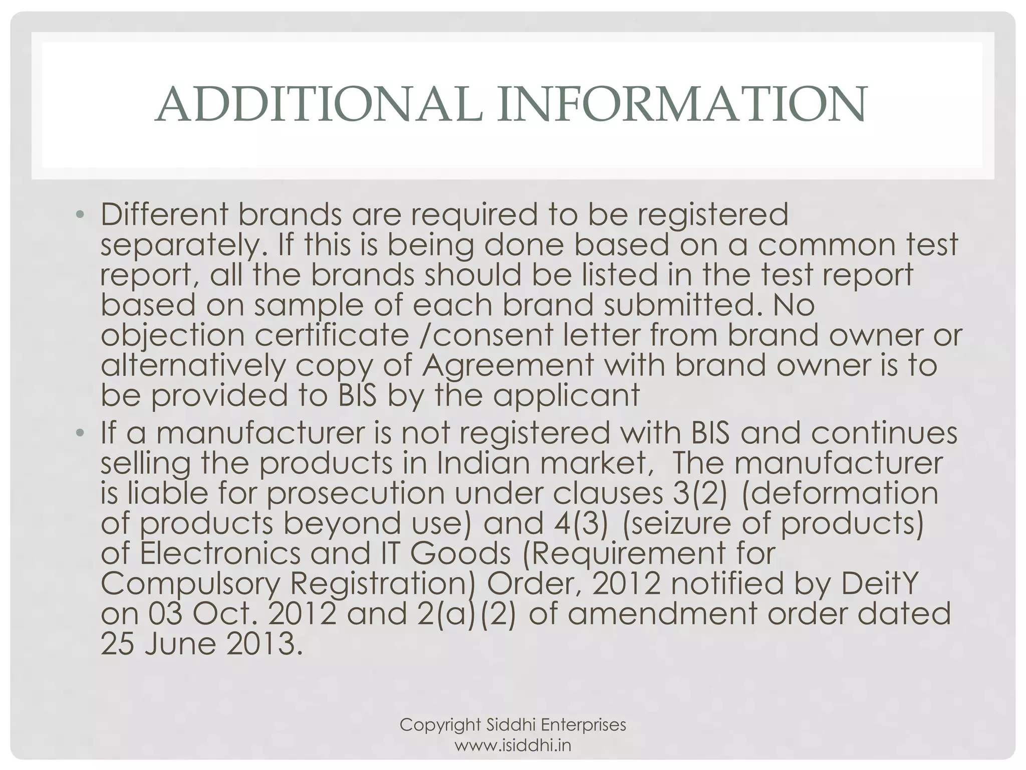 ADDITIONAL INFORMATION
• Different brands are required to be registered
separately. If this is being done based on a common test
report, all the brands should be listed in the test report
based on sample of each brand submitted. No
objection certificate /consent letter from brand owner or
alternatively copy of Agreement with brand owner is to
be provided to BIS by the applicant
• If a manufacturer is not registered with BIS and continues
selling the products in Indian market, The manufacturer
is liable for prosecution under clauses 3(2) (deformation
of products beyond use) and 4(3) (seizure of products)
of Electronics and IT Goods (Requirement for
Compulsory Registration) Order, 2012 notified by DeitY
on 03 Oct. 2012 and 2(a)(2) of amendment order dated
25 June 2013.
Copyright Siddhi Enterprises
www.isiddhi.in
 