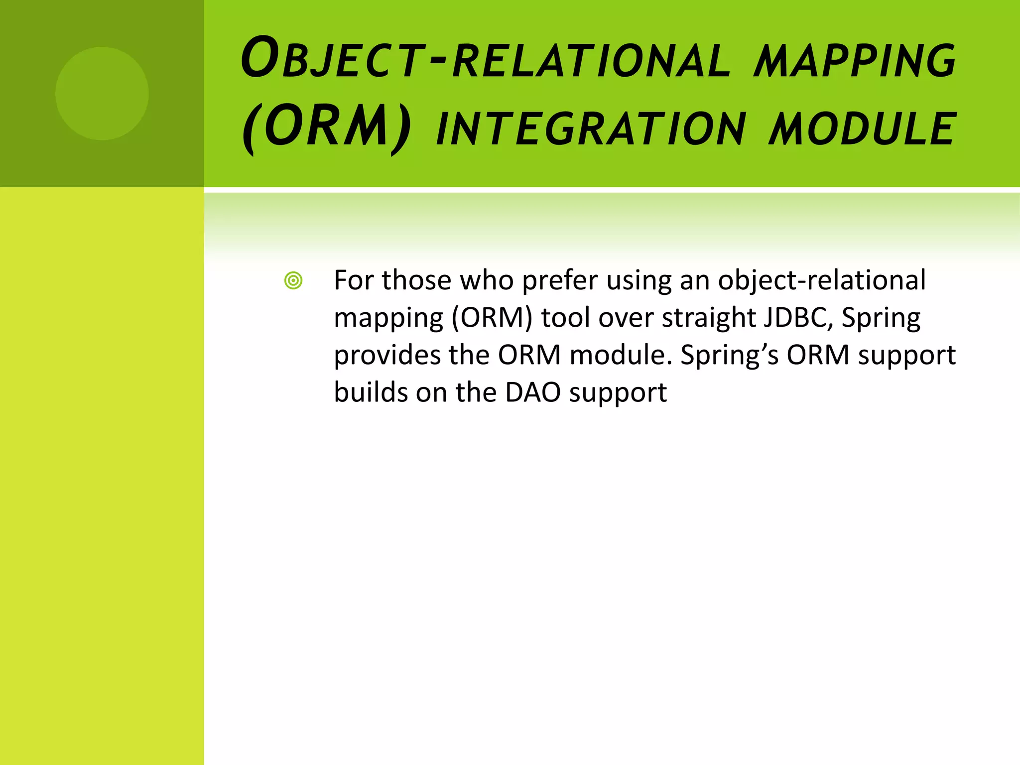 O BJECT - RELATIONAL MAPPING
(ORM) INTEGRATION MODULE

    For those who prefer using an object-relational
     mapping (ORM) tool over straight JDBC, Spring
     provides the ORM module. Spring’s ORM support
     builds on the DAO support
 