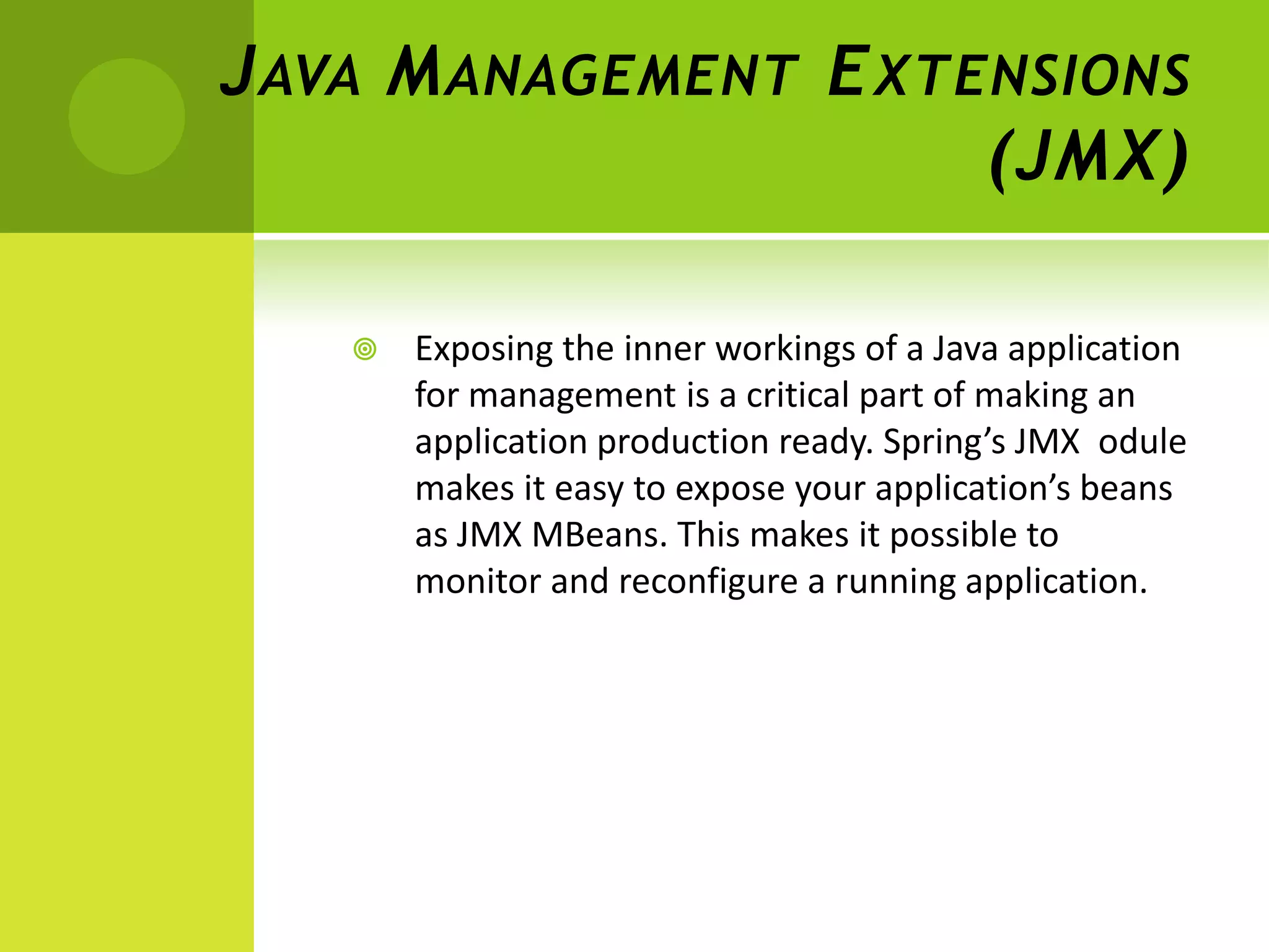 J AVA M ANAGEMENT E XTENSIONS
                       (JMX)

      Exposing the inner workings of a Java application
       for management is a critical part of making an
       application production ready. Spring’s JMX odule
       makes it easy to expose your application’s beans
       as JMX MBeans. This makes it possible to
       monitor and reconfigure a running application.
 