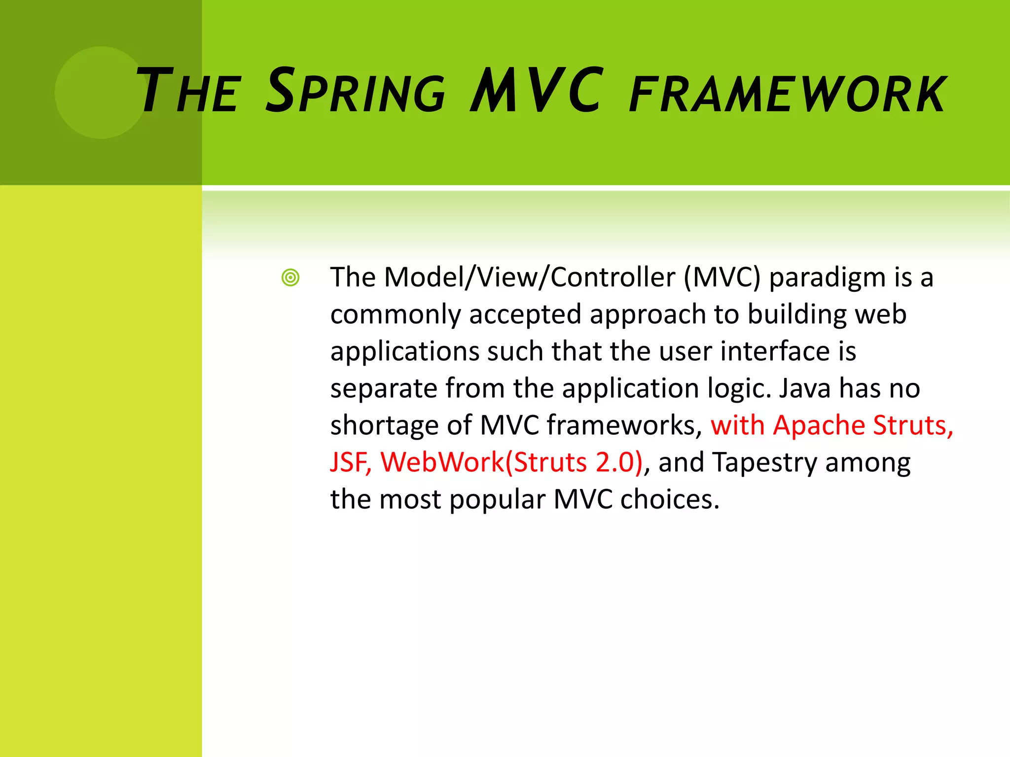 T HE S PRING MVC               FRAMEWORK


        The Model/View/Controller (MVC) paradigm is a
         commonly accepted approach to building web
         applications such that the user interface is
         separate from the application logic. Java has no
         shortage of MVC frameworks, with Apache Struts,
         JSF, WebWork(Struts 2.0), and Tapestry among
         the most popular MVC choices.
 