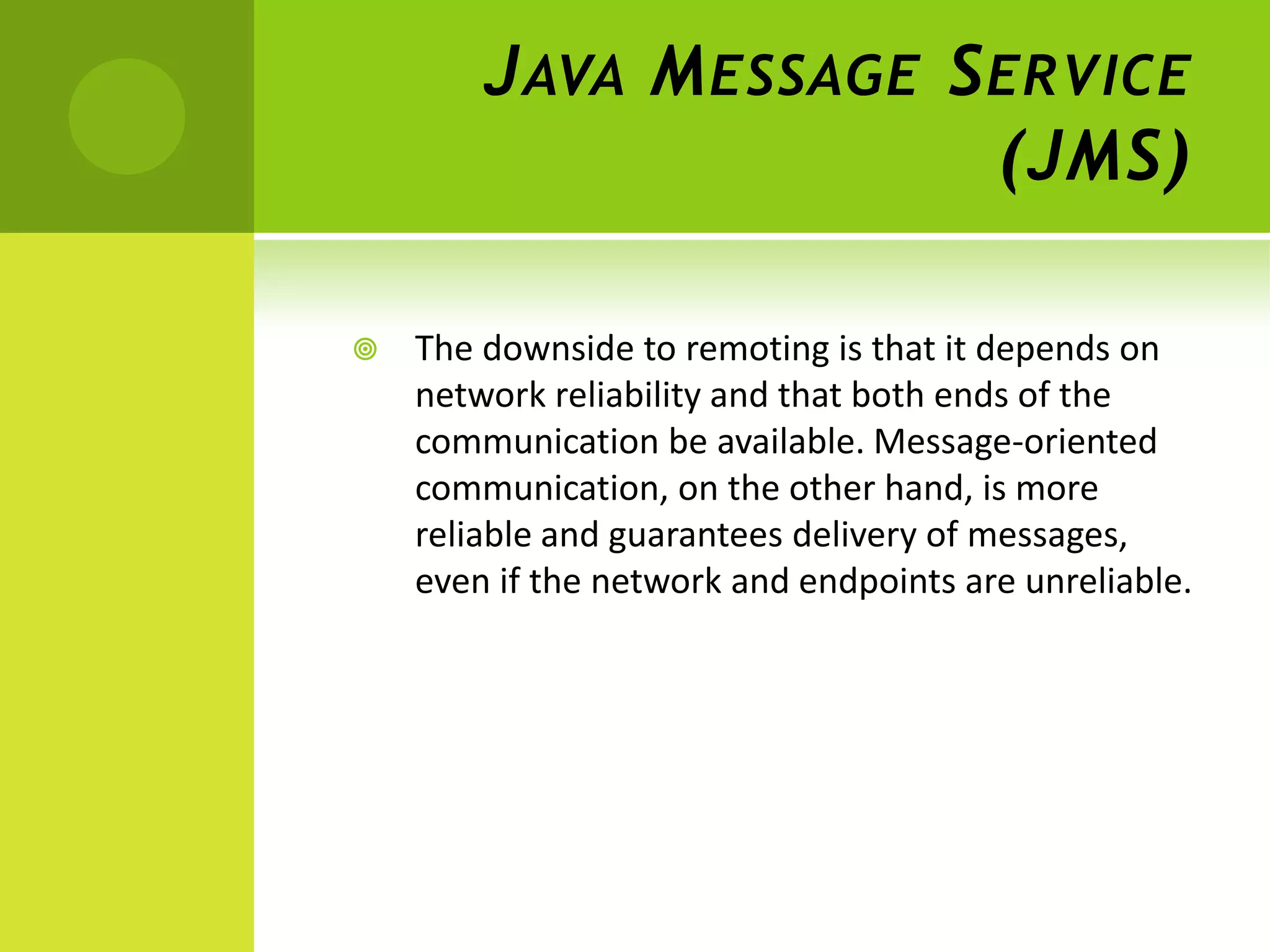 J AVA M ESSAGE S ERVICE
                         (JMS)

   The downside to remoting is that it depends on
    network reliability and that both ends of the
    communication be available. Message-oriented
    communication, on the other hand, is more
    reliable and guarantees delivery of messages,
    even if the network and endpoints are unreliable.
 