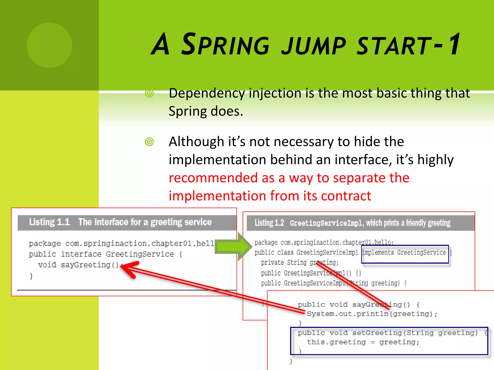 A S PRING             JUMP START -1
   Dependency injection is the most basic thing that
    Spring does.

   Although it’s not necessary to hide the
    implementation behind an interface, it’s highly
    recommended as a way to separate the
    implementation from its contract
 