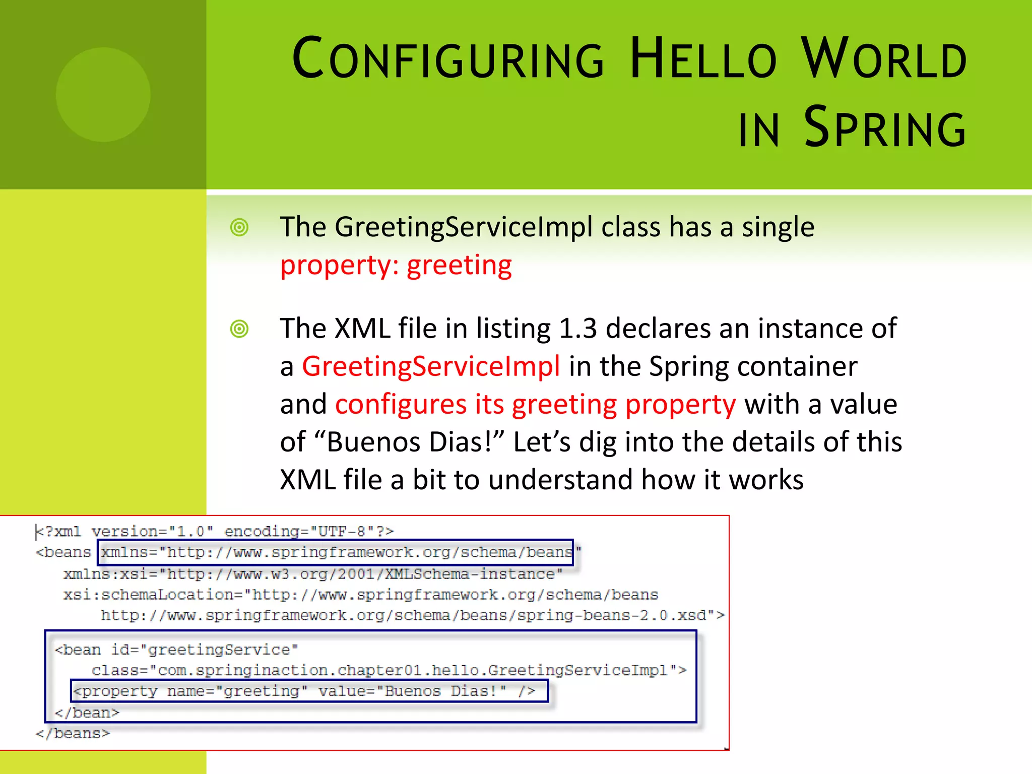 C ONFIGURING H ELLO W ORLD
                      IN S PRING
   The GreetingServiceImpl class has a single
    property: greeting

   The XML file in listing 1.3 declares an instance of
    a GreetingServiceImpl in the Spring container
    and configures its greeting property with a value
    of “Buenos Dias!” Let’s dig into the details of this
    XML file a bit to understand how it works
 