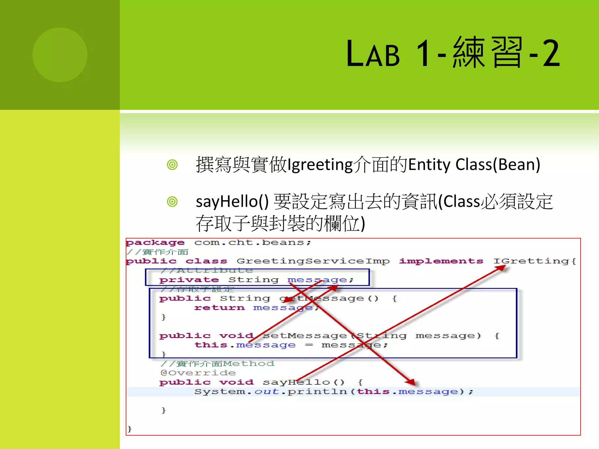 L AB 1-練習-2

   撰寫與實做Igreeting介面的Entity Class(Bean)

   sayHello() 要設定寫出去的資訊(Class必須設定
    存取子與封裝的欄位)
 