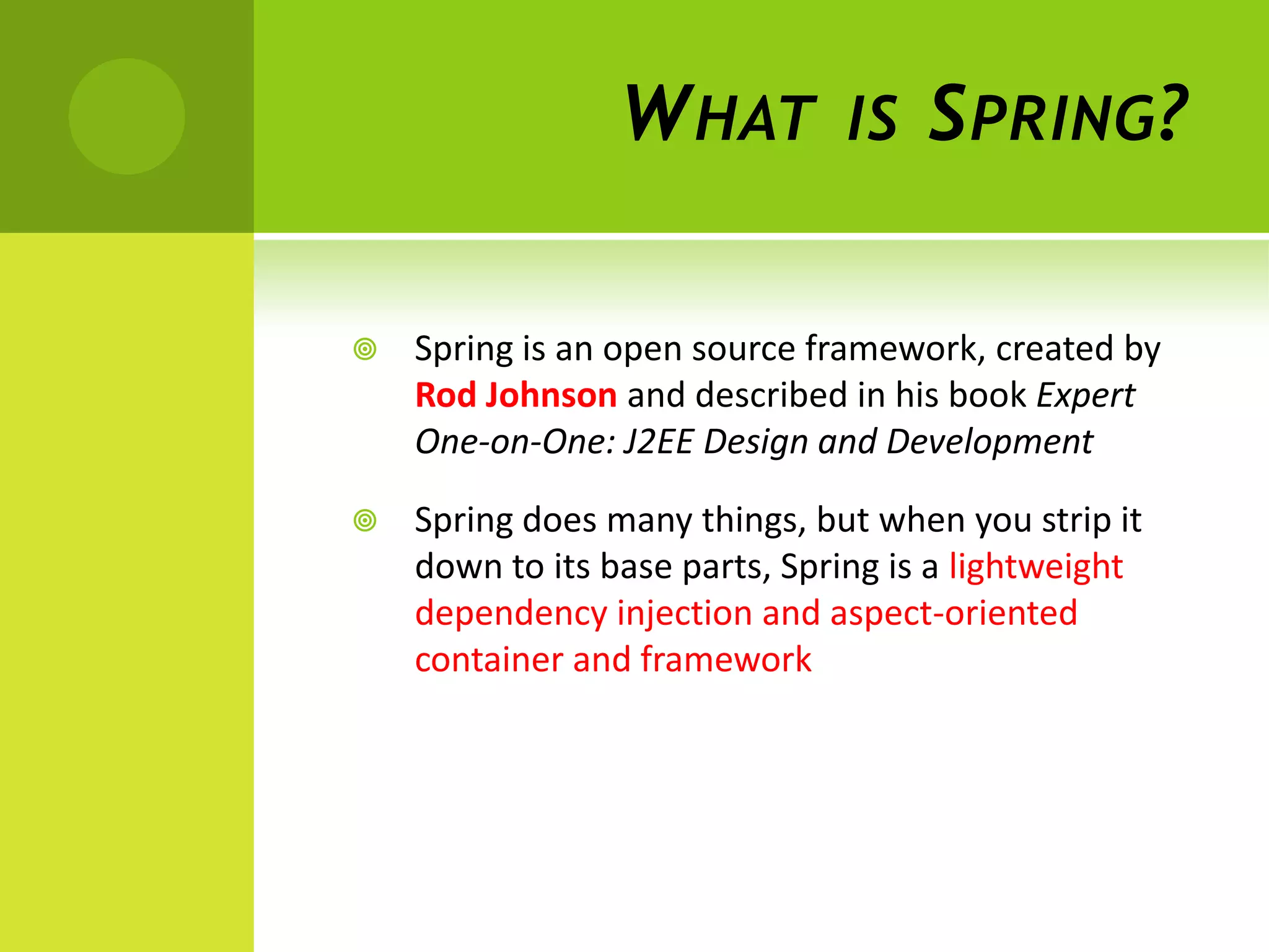 W HAT         IS    S PRING ?

   Spring is an open source framework, created by
    Rod Johnson and described in his book Expert
    One-on-One: J2EE Design and Development

   Spring does many things, but when you strip it
    down to its base parts, Spring is a lightweight
    dependency injection and aspect-oriented
    container and framework
 