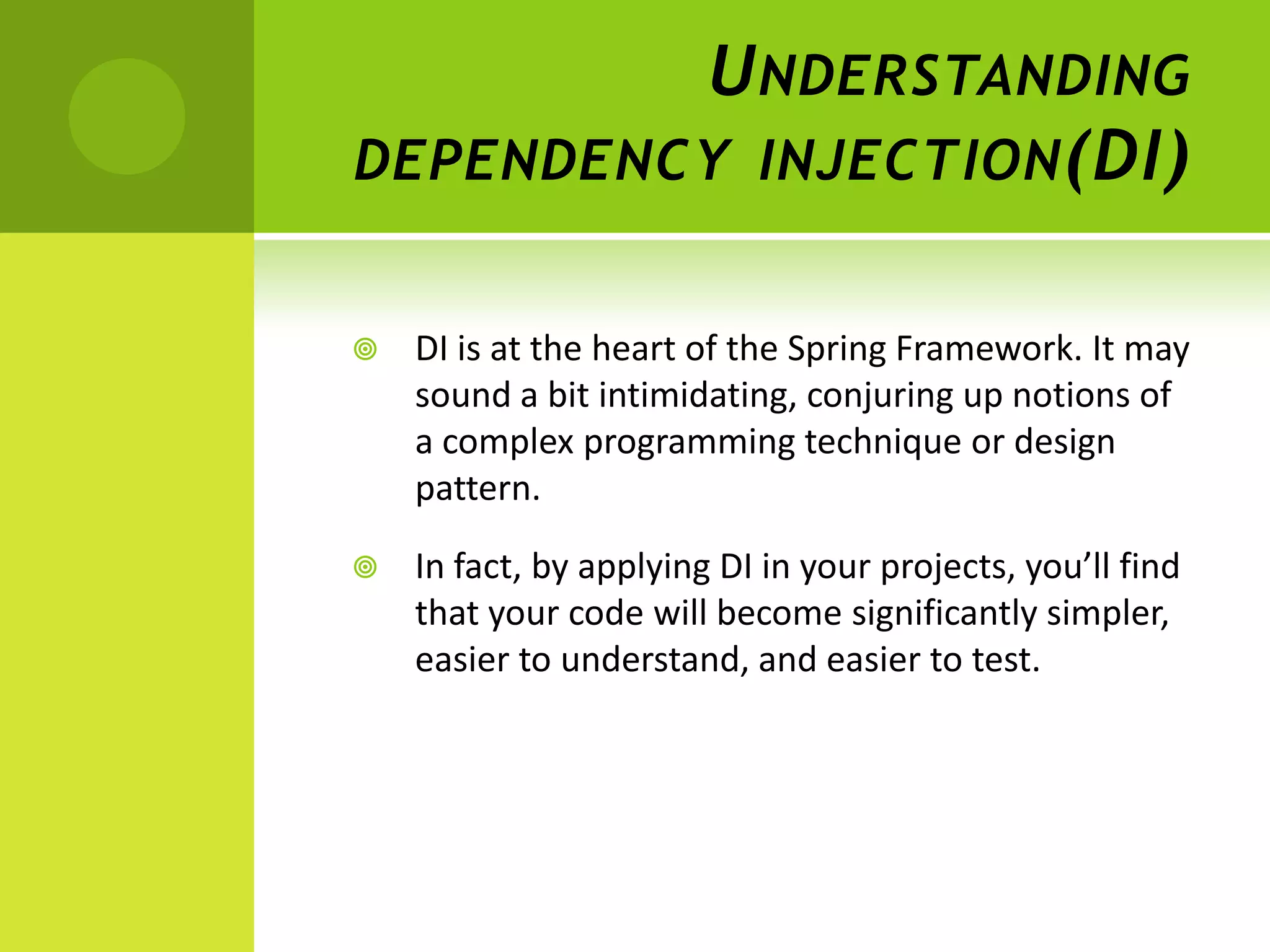 U NDERSTANDING
DEPENDENCY INJECTION (DI)


   DI is at the heart of the Spring Framework. It may
    sound a bit intimidating, conjuring up notions of
    a complex programming technique or design
    pattern.

   In fact, by applying DI in your projects, you’ll find
    that your code will become significantly simpler,
    easier to understand, and easier to test.
 