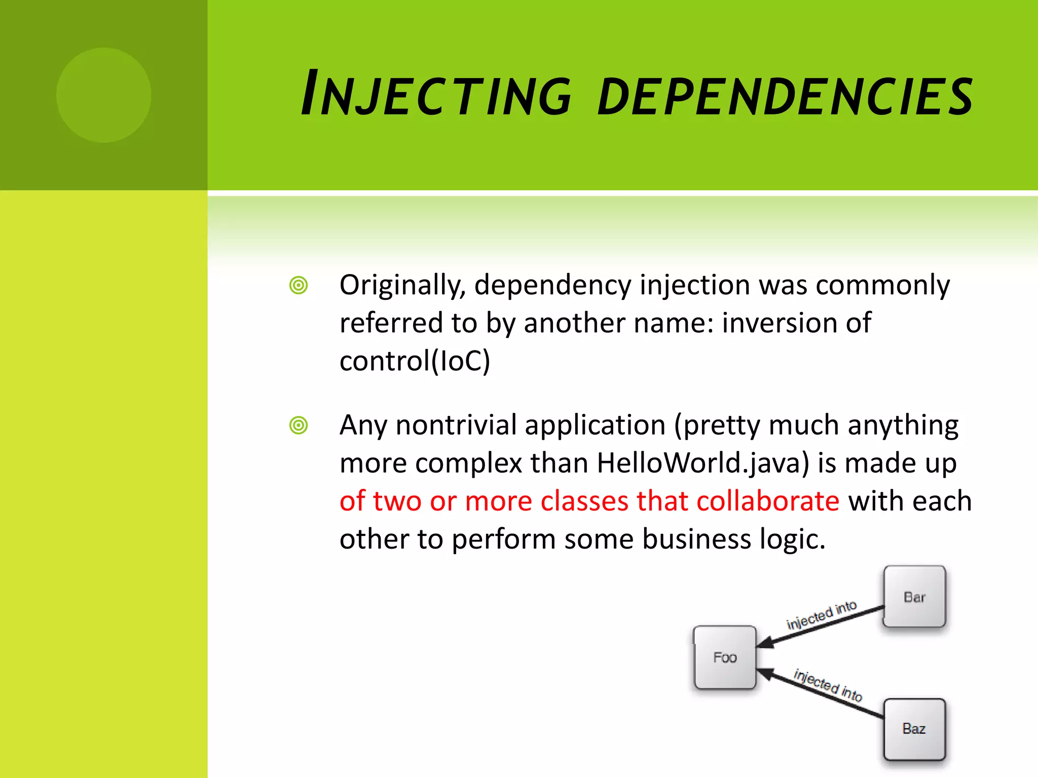 I NJECTING             DEPENDENCIES


   Originally, dependency injection was commonly
    referred to by another name: inversion of
    control(IoC)

   Any nontrivial application (pretty much anything
    more complex than HelloWorld.java) is made up
    of two or more classes that collaborate with each
    other to perform some business logic.
 