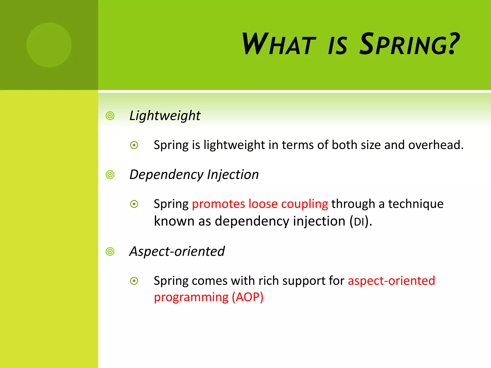 W HAT           IS    S PRING ?

   Lightweight
       Spring is lightweight in terms of both size and overhead.

   Dependency Injection
       Spring promotes loose coupling through a technique
        known as dependency injection (DI).

   Aspect-oriented
       Spring comes with rich support for aspect-oriented
        programming (AOP)
 