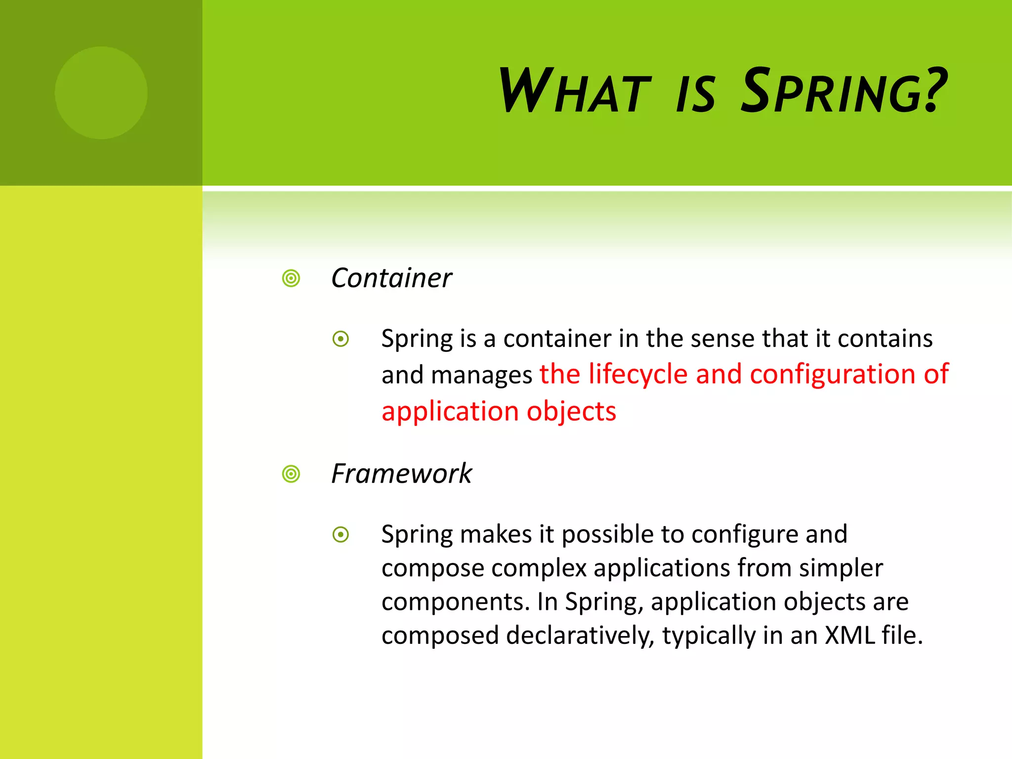 W HAT           IS    S PRING ?

   Container
       Spring is a container in the sense that it contains
        and manages the lifecycle and configuration of
        application objects

   Framework
       Spring makes it possible to configure and
        compose complex applications from simpler
        components. In Spring, application objects are
        composed declaratively, typically in an XML file.
 