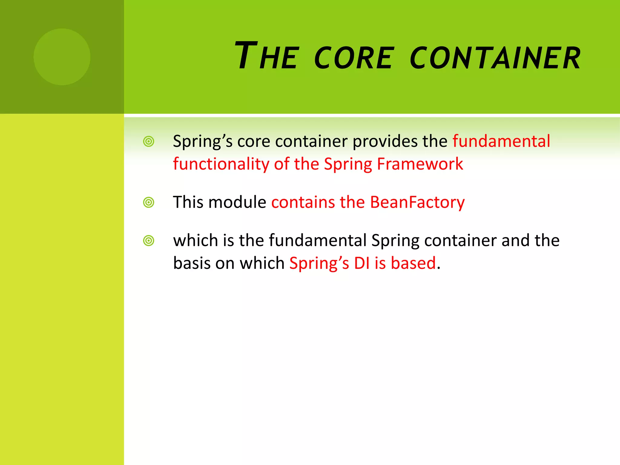 T HE      CORE CONTAINER

   Spring’s core container provides the fundamental
    functionality of the Spring Framework

   This module contains the BeanFactory

   which is the fundamental Spring container and the
    basis on which Spring’s DI is based.
 