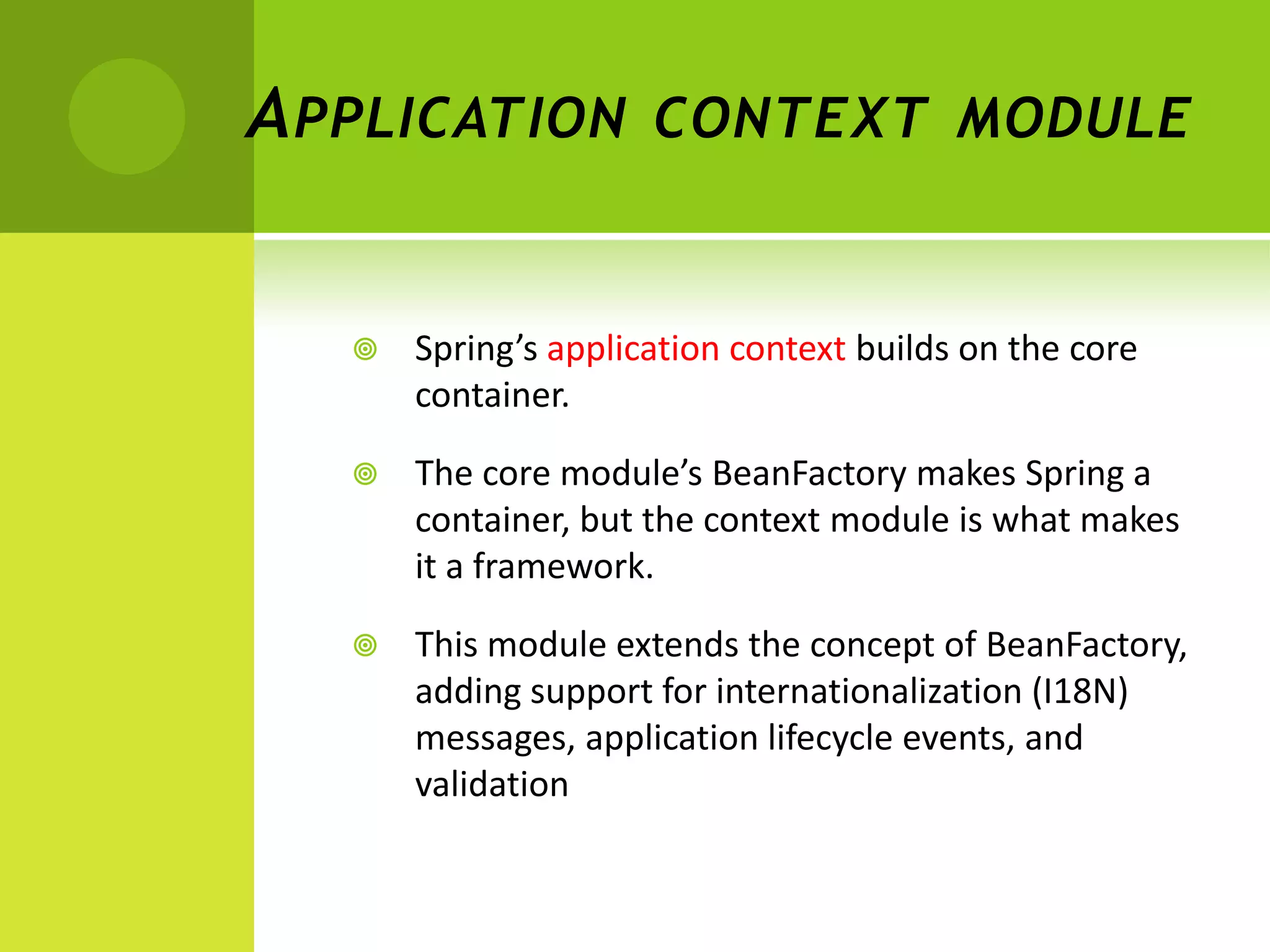 A PPLICATION CONTEXT MODULE


     Spring’s application context builds on the core
      container.

     The core module’s BeanFactory makes Spring a
      container, but the context module is what makes
      it a framework.

     This module extends the concept of BeanFactory,
      adding support for internationalization (I18N)
      messages, application lifecycle events, and
      validation
 