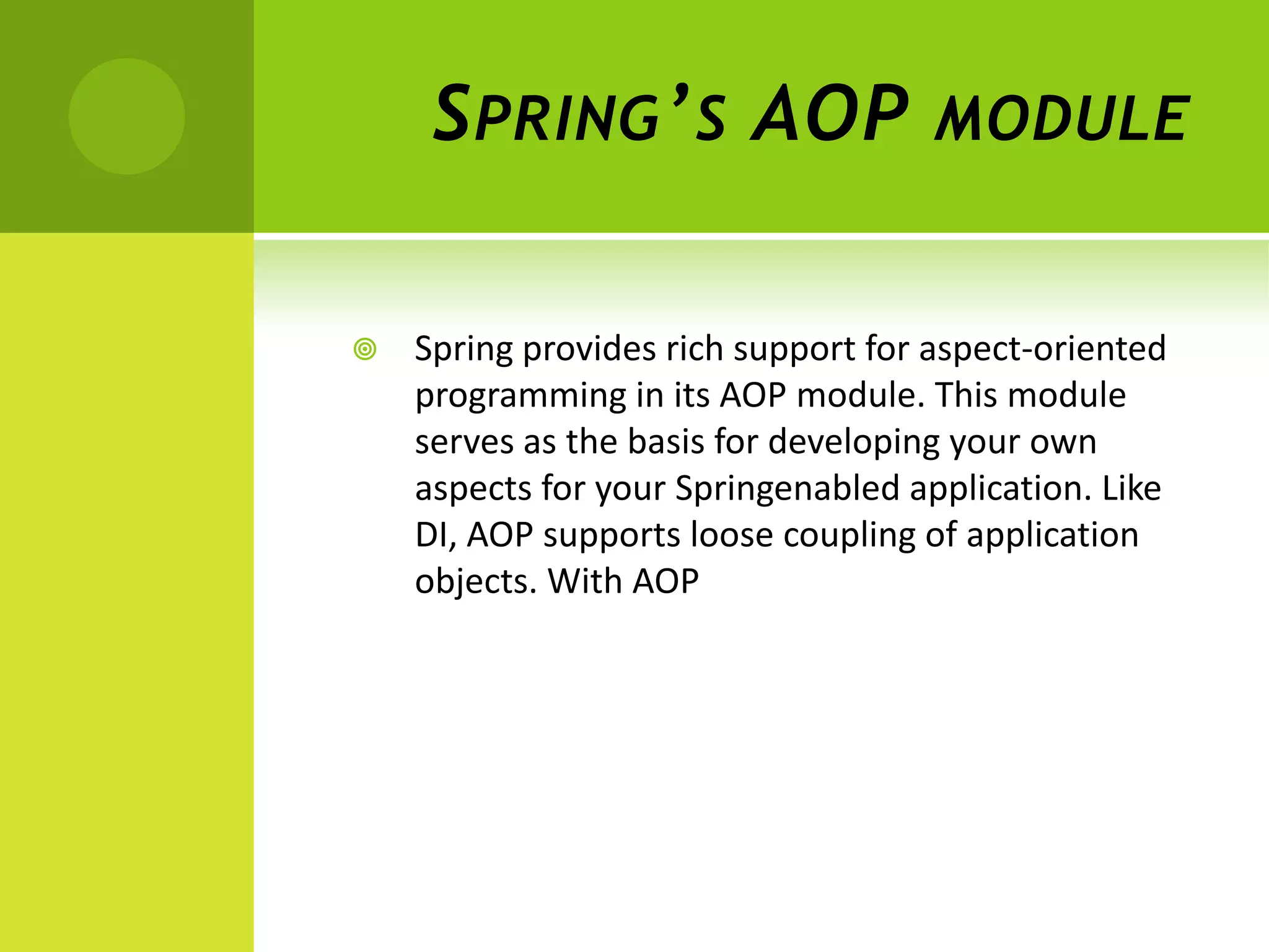 S PRING ’ S AOP                 MODULE


   Spring provides rich support for aspect-oriented
    programming in its AOP module. This module
    serves as the basis for developing your own
    aspects for your Springenabled application. Like
    DI, AOP supports loose coupling of application
    objects. With AOP
 