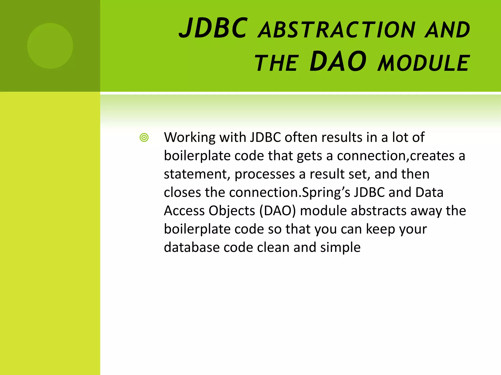 JDBC ABSTRACTION AND
          THE DAO MODULE


   Working with JDBC often results in a lot of
    boilerplate code that gets a connection,creates a
    statement, processes a result set, and then
    closes the connection.Spring’s JDBC and Data
    Access Objects (DAO) module abstracts away the
    boilerplate code so that you can keep your
    database code clean and simple
 
