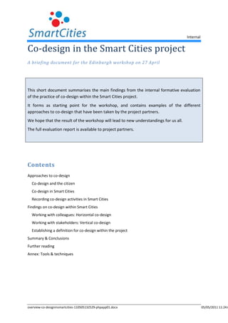 Co-design in the Smart Cities project<br />A briefing document for the Edinburgh workshop on 27 April<br />This short document summarises the main findings from the internal formative evaluation of the practice of co-design within the Smart Cities project. <br />It forms as starting point for the workshop, and contains examples of the different approaches to co-design that have been taken by the project partners.<br />We hope that the result of the workshop will lead to new understandings for us all. <br />The full evaluation report is available to project partners.<br />Contents<br /> TOC  quot;
1-2quot;
     Approaches to co-design<br />Co-design and the citizen<br />Co-design in Smart Cities<br />Recording co-design activities in Smart Cities<br />Findings on co-design within Smart Cities<br />Working with colleagues: Horizontal co-design<br />Working with stakeholders: Vertical co-design<br />Establishing a definition for co-design within the project<br />Summary & Conclusions<br />Further reading<br />Annex: Tools & techniques<br />Approaches to co-design <br />The Smart Cities project has taken a pragmatic approach to the meaning of ‘co-design’, starting from a simple definition as:<br />Activity where the users of the planned new system actively collaborate in (a) defining what the system should do (problem definition), (b) the development process and (c) acceptance of the results.<br />Co-design is more than just simple user testing: stakeholders need to have an active role in the design and implementation process.<br />In co-design there are many (possibly conflicting) stakeholders, goals, perspective and interests in design. The aim is to let these stakeholders constructively contribute to the design. It does not assume that any stakeholder is more important than any other. Co-design can be seen in the wider context of co-production of services, where citizens continue to have active roles in delivering a service once the design stage is complete.<br />A project Research Brief on the subject was issued in January 2009, which made the key points that co-design is more common in organisations with a relatively high level of new product development. It is generally initiated by the provider as part of an evolution to niche markets, and can feature user-friendly toolkits. Co-design depends on the maintenance of long term relationships with customers, rather than mass-market transactions. One objective of co-design can be seen empowerment of citizens.<br />This definition was simplified and developed in the project wiki to provide a reference point against which to compare the partners’ actual activities in the evaluation, and to use for the project’s internal activity reports. <br />Co-design and the citizen<br />As the Research Brief notes, B2Cit (Business/government to citizen) co-design strategies differ from others in that they are not either provider, or customer-focussed. They relate to what is commonly referred to as a user-centric co-design strategy: that type of co-design strategy in which collaboration is not based on the notion of customer, but of a citizen who participates in the process.<br />In more detail, co-design can be seen as having four aspects:<br />Participation: Co-design is a collaboration. The collaborative nature of the process is enhanced and extended by several of its other features. There is a great deal of transparency involved in co-design: all participants are aware of the design methodology, its inputs and outputs, its goals and current status, etc. It is designing with people, not merely for people. This high level of participation requires continuity of participants, to ensure the development of a close working relationship. The breadth of input from all parties is wide-ranging, ensuring a multiplicity of viewpoints and building wider community relationships between those involved.<br />Development: Co-design is a developmental process. It involves the exchange of information and expertise relating to both the subject of the design process and the process itself. In this sense, co-design teaches co-design.<br />Ownership and power: Co-design shifts power to the process, creating a framework that defines and maintains the necessary balance of rights and freedoms between participants. There is equality of legitimacy and value in inputs from all those involved, whether suggestions entail large- or small-scale changes. This combination of controlled abrogation of power by those with whom it usually rests, and the concomitant empowerment of those in a traditional ‘client’ role, serves to create a sense of collective ownership.<br />Outcomes and intent: Co-design activities are outcome-based: they possess a practical focus, with clarity of vision and direction. Methodology and implementation seek to ensure a shared creative intent between all participants. <br />Co-design in Smart Cities<br />The general definition of co-design emphasises engagement with stakeholders in general, and the end user, customer or citizen in particular. Within Smart Cities co-design is treated has having three dimensions:<br />Vertical: Up and down the process chain, generally within the organisation. It could involve stakeholders in the same department, right though to citizens and customers. The general theme of the project objectives can seen as relating to joint design with Smart Cities partners (working or learning together)<br />Horizontal: learning and working with parallel organisations – in the same region, country or trans-nationally, for example through the Smart Cities project. Examples would be working with project partners in Smart Cities, but could also include working with other municipalities<br />Intensity: Is the engagement simply a case of fact-finding, or are the people involved in the design process able to shape the outcome together?<br />Recording co-design activities in Smart Cities<br />As a central concept in the Smart Cities project, co-design is documented through two different reporting streams: Project Initiation Documents (PIDs) which describe local implementation plans and the monthly partner Activity Reports. It was intended that the Activity Reports would record co-design activities under the following headings:<br />Co-design with local stakeholders<br />Co-design with transnational colleagues and stakeholders<br />Co-design with citizens (or citizen groups)<br />The information recorded in the PIDs and activity reports was also intended to help the mainstreaming process.<br />Findings on co-design within Smart Cities<br />This section summarises the evidence gathered during the evaluation work grouped around three themes:<br />Working with colleagues: Horizontal co-design<br />Working with stakeholders: vertical co-design<br />Establishing definition for ‘co-design’ within the project<br />The annex lists the tools and techniques that the partners reported using in their work<br />Working with colleagues: Horizontal co-design<br />This perspective ties in best with the language used in the project objectives and can be summarised as “Working together with partners to deliver new services”. Under this definition, it involves working with peers such as Smart Cities partners or other partners such as neighbouring municipalities. An example includes Leiedal and Kortrijk working with other municipalities in their region, or with other Flemish cities such as Ghent. <br />25768307620Working with colleaguesSmart Cities partnersNeighbouring municipalitiesThis kind of activity can seem like mainstreaming, as both involve sharing and spreading best practice between similar organisations, regionally and transnationally. Within the project, partners generally have been using each other as sources of advice or experience, rather than activity jointly designing a new service.<br />Although this form of interaction is not normally considered as co-design, it does help change mindsets to one of learning of and working with outsiders, and therefore should not be discounted.  <br />Working with stakeholders: Vertical co-design<br />This dimension is closest to the generally accepted usage of the term ‘co-design’. Minimal co-design can be characterised as working with stakeholders. <br />68580132715Working with stakeholdersOther departmentsSuppliersAgenciesCitizensIdeally, co-design is seen as moving from just talking internally to contacting end users or customers. Citizens could be considered customers in their own right, but it may be that the customers have an intermediary role, for instance as a service delivery department within a municipality, or an agency or third-sector organisations that act on the behalf of citizens. <br />This section uses a sample of activities by Smart Cities partners to illustrate the different approaches to co-design within the project.<br />Co-design of citizen services<br />An example of co-design involving front-line agencies was behind Norfolk’s drive to reduce unnecessary client contact and thereby contain costs of service delivery. <br />Working with end-users is in practise recognised as including work with agencies that work with or advocate their positions. NGOs/third sector are most aware of their clients’ needs; as they are involved in service delivery, they are more likely to spot false economies.<br />Norfolk also shows how working with partners can operate on different levels, for example:<br />Developing common data sets for customer profiling and common techniques, in conjunction with health and police services, informing a number of big strategic needs assessments.<br />Example: DuViTo Centre, KristiansandThe Health and Social Care department in the municipality of Kristiansand uses the Duvito Centre as its main point of customer (citizen) contact; it has won several awards in Norway for the way they meet the citizen.The centre was designed in cooperation with representatives of the user-groups. All cooperation was based on the vision: “You can, we will” and the use of joint resources – that is, the centre was designed as an enabler. Early in the process when the premises were prepared for the opening of Duvito, user-groups representatives were consulted in design of offices, entrance and the whole concept is based on universal design for not excluding any potential clients possibilities. (Easy wheel-chair access, help for visually impaired, help for hearing-impaired and so on.) Naturally a commitment to staff engagement and training have been important for the centres’ success.Crucial for the success was the support of top management in particularly for training, and in the design process.This description is based on notes on the project wiki and subsequent discussions. Designing individual campaigns, such as health and school on teenage pregnancy campaigns.<br />Local legislation may require that citizens (or other stakeholders) are involved in the design process, in effect mandating the use of co-design techniques. This for instance motivated the user engagement by Kristiansand for its DuViTo Centre (see box) – note that the engagement was via user representative groups, rather than directly with users.<br />Both these examples are not centred around the use of technology, instead, ICT is implicit in the services delivered to the citizens.<br />Osterholz-Scharmbeck: Moving towards co-design?<br />At the other end of the spectrum is the Osterholz-Scharmbeck, whose Smart Cities project has been the development of a citizen oriented internet presence. The project is following best practise in understanding user needs. This can be seen as a process for the city to learn to take ownership rather than contracting out service provision to consultants, in conjunction with Smart Cities partner Jade University (Oldenburg) an early step towards co-design capability.<br />The I-Scan report: Kortrijk and Leiedal<br />Kortrijk has been undertaking a number of local projects. The majority have been focussed on improvements to services in conjunction with internal stakeholders.<br />Kortijk commissioned a report from Hogeschool Gent on the effectiveness of integration of the IT service and the municipal organisation. Its main focus was the features of governance: what is the relation between the organisational features, the management of the organisation and the interoperability? <br />The focus was on internal city staff with the expectations that citizen would benefit indirectly from the improved project management and so a better service delivery. <br />Recommendations were for inclusion of stakeholders – a different way of working, with much stronger involvement of the internal user in every step taken in developing ICT. For the IT department it is important to involve the end-user with every IT-solution while at the same time, users need to change their perception of IT from just a provider of computers and programs.<br />As of the end of 2010, the perception of these recommendations within the IT department of Kortrijk was that this way of working was creating unnecessary barriers to progress. Going behind this problem, this can been seen as highlighting the importance of long-term engagement and commitment by senior management (similar to the example of the DuViTo Centre in Kristiansand). One first step would be to address where the issues with deeper engagement with the internal customers has arisen and work out if there are some areas or techniques where the IT department could benefit from increased customer engagement.<br />Porism and Leiedal: indirect access to citizens<br />Some project partners, Leiedal and Porism in particular, have an indirect relationship with citizens; they both rely on municipal partners for feedback on citizens’ needs. In these cases, co-design can best defined in terms of providers collaborating with customers.<br />Co-design depends on a long term trusting relationship with consistent funding. In Porism’s case, the development of a complex product/service like esd-toolkit has not always given them positive experience of the provider/customer relationship. Once the esd-toolkit data has been downloaded, municipal customers do not have an incentive to stay in a long term relationship with Porism. There is also a concern that where procurement rules require frequent re-tendering this could prevent the formation of the relationships needed by co-design, raising the question of whether co-design is only viable when led by municipalities.<br />As with Porism, Leiedal’s main engagement is with municipalities; citizen involvement is generally indirect. Leiedal has been acting as a facilitator for the process, for example through the peer-group Ateliers. The need for increased communication of lessons learned is acknowledged, for instance from the MijnGemeente project <br />Conclusion <br />Effective co-design is not necessarily technology focussed, and not all partners are at this stage able to embark on citizen-led co-design processes. Despite this, even IT-led departments are in a strong position to encourage steps towards co-design as a process that ensure long term customer engagement, even if more effort is required at the beginning to ensuring commitment from all the stakeholders.<br />Establishing a definition for co-design within the project<br />The background research carried out for this project has shown that there is no one clear definition for co-design. In fact, some partners were reluctant to use the term ‘co-design’ because the definition is not clear, or it cannot be clearly distinguished from other project concepts such as transnational activity, mainstreaming, citizen engagement, participation, knowledge management. <br />Even where partners use the term, the meanings they use are not consistent.  Two partners supplied useful definitions:<br />A transformation of services involving working with end users (or agencies that work with them)  “a wholesale change in service design”<br />A change in mindset, moving from what the technological developments can do, to what the stakeholders want<br />This reflects the experiences of the workshop on the subject of co-design that was held in Karlstad in the summer of 2009, where it became clear that no consensus on even the basic meaning of co-design existed. It is also reflected in the inconsistency in the content of the monthly Activity Reports between partners, and also over time.<br />Conclusion<br />A consensus definition of co-design as actually used within the Smart Cities project would seem to be:<br />There is a change in mindset, moving from what the technological developments can do, to what the stakeholders want AND<br />A service is being fundamentally reshaped AND <br />There is concrete work (ie more than information sharing) with stakeholders or another partner OR the transformation of services involves working with end users (or agencies that work with them)<br />This definition is broader than normal for co-design, but is more in line with the philosophy of the project.<br />One of the issues underlying the differences may be organisational capability maturity, which can be characterised by ability to define the process, capability to carry out the process, how the process is actually performed and the management of process improvement. It is clear that the partners will have different capabilities in these areas<br />Summary & Conclusions<br />The evaluation exercise revealed the Smart Cities municipalities are engaging with a wide range of partners, inside and outside the project. <br />In order to align ‘co-design’ with the terminology used in the project application and the emerging wider use of the term, the concept has been split into ‘horizontal’ (peer-group) and ‘vertical’ (stakeholder/customer oriented) aspects. What has been referred to here as ‘horizontal’ co-design has much in common with capacity building and mainstreaming – regional and transnational – in that all involve similar organisations learning from each-other. The perspective did allow the coherence of the project network to be examined, showing areas where work on improving internal links could lead to improved project outcomes.<br />The ‘vertical’ aspects of co-design link to the underlying Smart Cities theme of increased citizen engagement and participation in the services they consume, which aligns the project with the T-Government theme of other EU programmes (eg Parisopoulos et al, 2009). The broader concept of co-production is also relevant here.<br />Smart Cities partners have been shown to have a wide range of these co-design practices and capabilities, ranging from legally mandated engagement with user representatives when designing services (Kristiansand), using customer journey mappings to ensure improved customer experience when redesigning services (Edinburgh) to simply listening to user requirements as a web platform is developed (Osterholtz-Scharmbeck). <br />The major theme to emerge from the project partners’ experience could be summarised under the heading organisational maturity or “don’t run before you can walk”. Before committing to co-design, it is necessary for an organisation to understand how to manage the required level of engagement and commitment long term, and be aware of risks and resource requirements. This is likely to involve access to skills and experiences that many traditional ICT departments may not have, needing internal collaboration with customer-facing departments or external agencies like advocacy groups. Note that this will not necessarily require more money or resources, and could be expected to increase the effectiveness and success of the resulting service – as Kristiansand and Norfolk have demonstrated. Co-design should be seen as a learning process for all, including the providers, and if the providers are comfortable with their own processes, it is quite likely that attempting to incorporate new stakeholders could lead to confusion and reduced effectiveness, at least in the short term. <br />In conclusion, there are a number of areas that could be explored further, including the sharing of best practice in co-design in approaches and techniques, how co-design can be related to broader organisational requirements and the relation to other Smart Cities themes of customisation, customer profiling and mainstreaming. These will be taken up in the Workshop to be held in Edinburgh on 27 April<br />Further reading<br />Berger C, Möslein K, Piller F, and Reichwald, R. (2005) Cooperation between manufacturers, retailers, and customers for user co-design: learning from exploratory research, European Management Review, 1:70-87. <br />Binder T, Brandt, E, and Gregory, J (2008) Design participation(-s) – a creative commons for ongoing change, CoDesign, 4, (2): 79–83 <br />Botero A and Saad-Sulonen J (2008) Co-designing for new city-citizen interaction possibilities: weaving prototypes and interventions in the design and development of Urban Mediator in PDC '08 Proceedings of the Tenth Anniversary Conference on Participatory Design 2008. ACM. ISBN: 978-0-9818561-0-0<br />Franke N, Keinz P, and Schreier M (2008) Complementing mass customization toolkits with user communities: How peer input improves customer self-design <br />Lind M and Forsgren O (2008) Co-Design and Web 2.0: Theoretical Foundations and Application in Collaboration and the Knowledge Economy: Issues, Applications, Case Studies, Paul Cunningham and Miriam Cunningham (Eds). Amsterdam:  IOS Press. ISBN 978–1–58603–924-0 <br />Löffler E, Parrado S, Bovaird T and Van Ryzin G, Governance International (2008) “If you want to go fast, walk alone. If you want to go far, walk together”: citizens and the co-production of public services. Report. Paris<br />Marr B (2008) Making the most of collaboration: an international survey of public service co-design. DEMOS REPORT 23 in association with PwC’s Public Sector Research Centre<br />Miceli G, Ricotta F, Costabile M (2007) Customizing customization: a conceptual framework for interactive personalization, Journal of Interactive Marketing, 21, (2): 6- 25 <br />Nikolaus F, Keinz P, and Schreier M (2008) Complementing Mass customization toolkits with user communities: how peer input improves customer self-design, Journal of Product Innovation Management, 25 (6): 546-559. <br />Parisopoulos K, Tambouris E and Tarabanis K (2009) “Transformational Government in Europe: A Survey of National Policies” in Visioning and Engineering the Knowledge Society. A Web Science Perspective. Lecture Notes in Computer Science, 2009, Volume 5736/2009, 462-471, DOI: 10.1007/978-3-642-04754-1_47<br />Wind J, and Rangaswamy A (2001) Customerization: The next revolution in mass customization Journal of Interactive Marketing, 15, (1): 13-32. <br />Annex: Tools & techniques<br />The table in this section briefly summarises the techniques used by Smart Cities partners that could be seen as supporting co-design activities. Most of these can apply to both the vertical and horizontal relationships described in the previous section.<br />PartnersCommentsMeetingsStakeholder meetingsAll, KristiansandStakeholders could include citizens, or agencies that work directly with citizensWorkshops and focus groupsAllSubset of aboveAteliers LeiedalThese have been used successfully by Leiedal for bringing together Dutch-speaking colleagues to share ideas and experiences.Surveys as alternative to focus groupMass survey of needs MEMORI for LeiedalIdentified general trends within Flanders – can be used as basis for On specific issuesLeiedal, NorfolkUse of small scall surveys on specific issues – for instance, disabled badge holders’ needs (Norfolk) Engagement through a processProcess mapping / customer journey mappingEdinburgh, Karlstad, (Kortrijk)Customer journey mapping provides another route through which Project board membershipMost users<br />There is nothing ‘new’ to these techniques: most will be familiar to all the project partners.  Rather, co-design works through commitment from the provider. The intensity of co-design depends on the stage at which these start being used. The nearer the problem definition stage (rather than feedback on proposed solutions), the more likely the process is to be characterised as full co-design.<br />