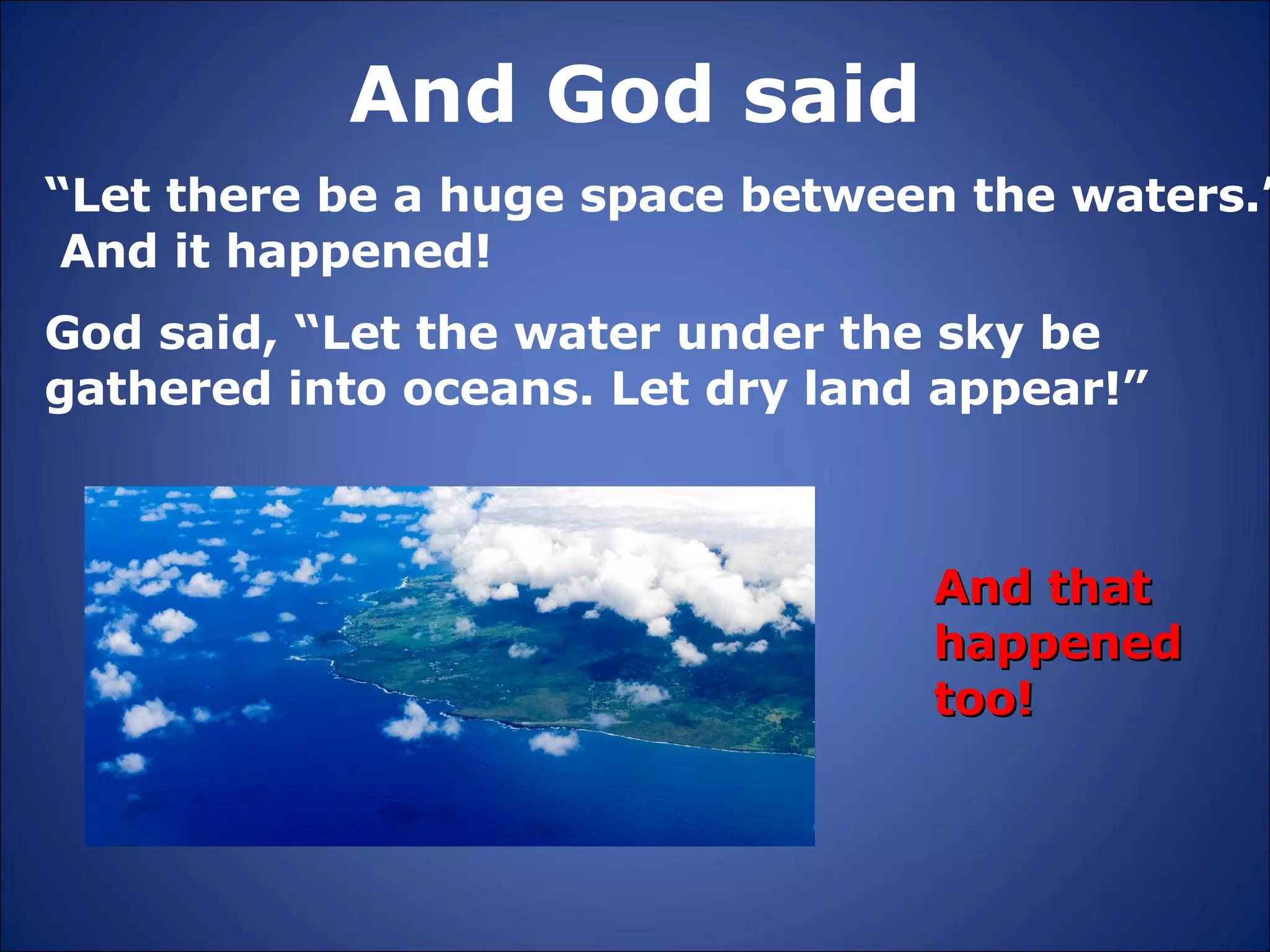 And God said “ Let there be a huge space between the waters.”  And it happened! And that happened too! God said, “Let the water under the sky be gathered into oceans. Let dry land appear!” 