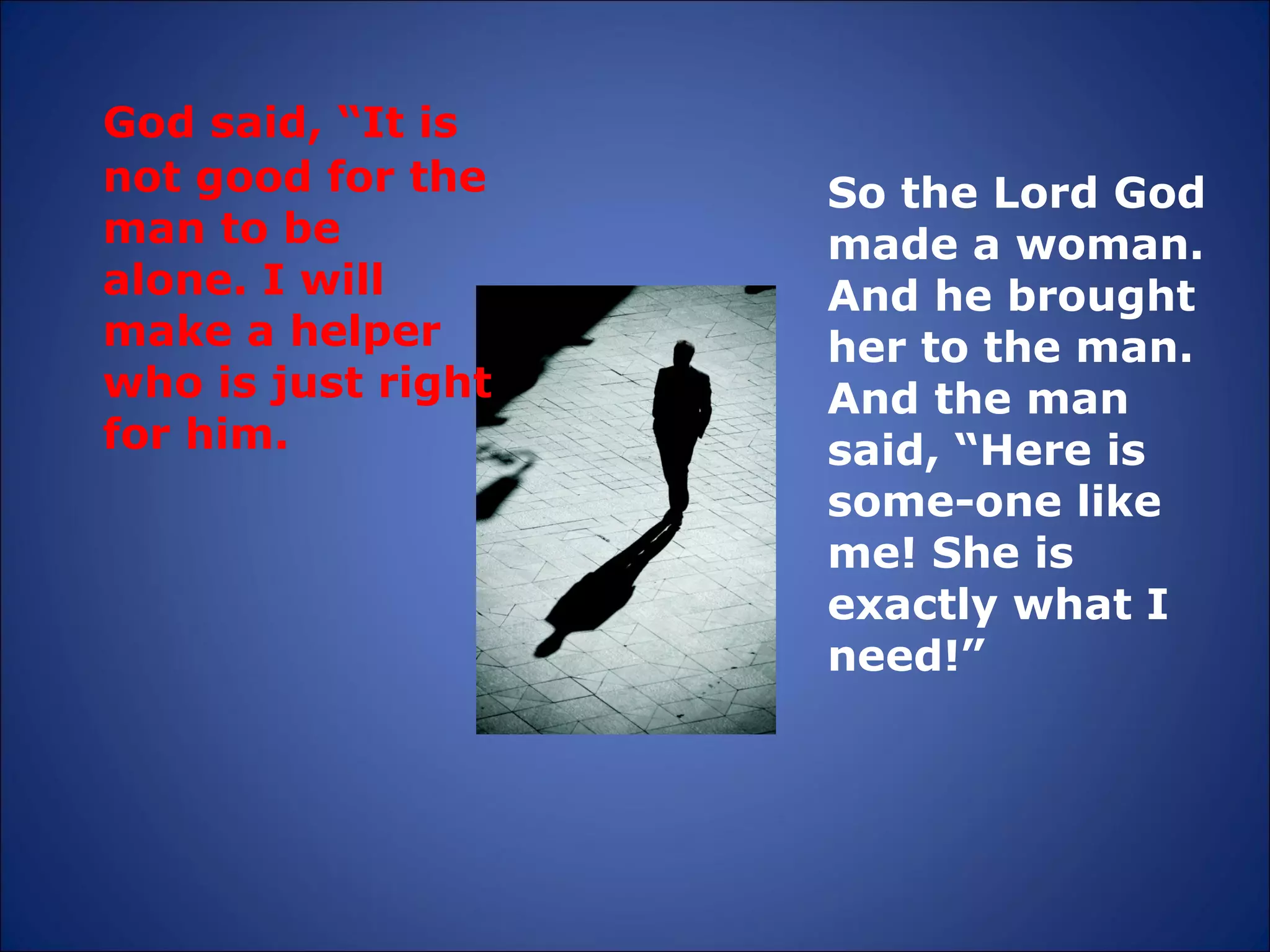 God said, “It is not good for the man to be alone. I will make a helper who is just right for him.  So the Lord God made a woman. And he brought her to the man. And the man said, “Here is some-one like me! She is exactly what I need!” 