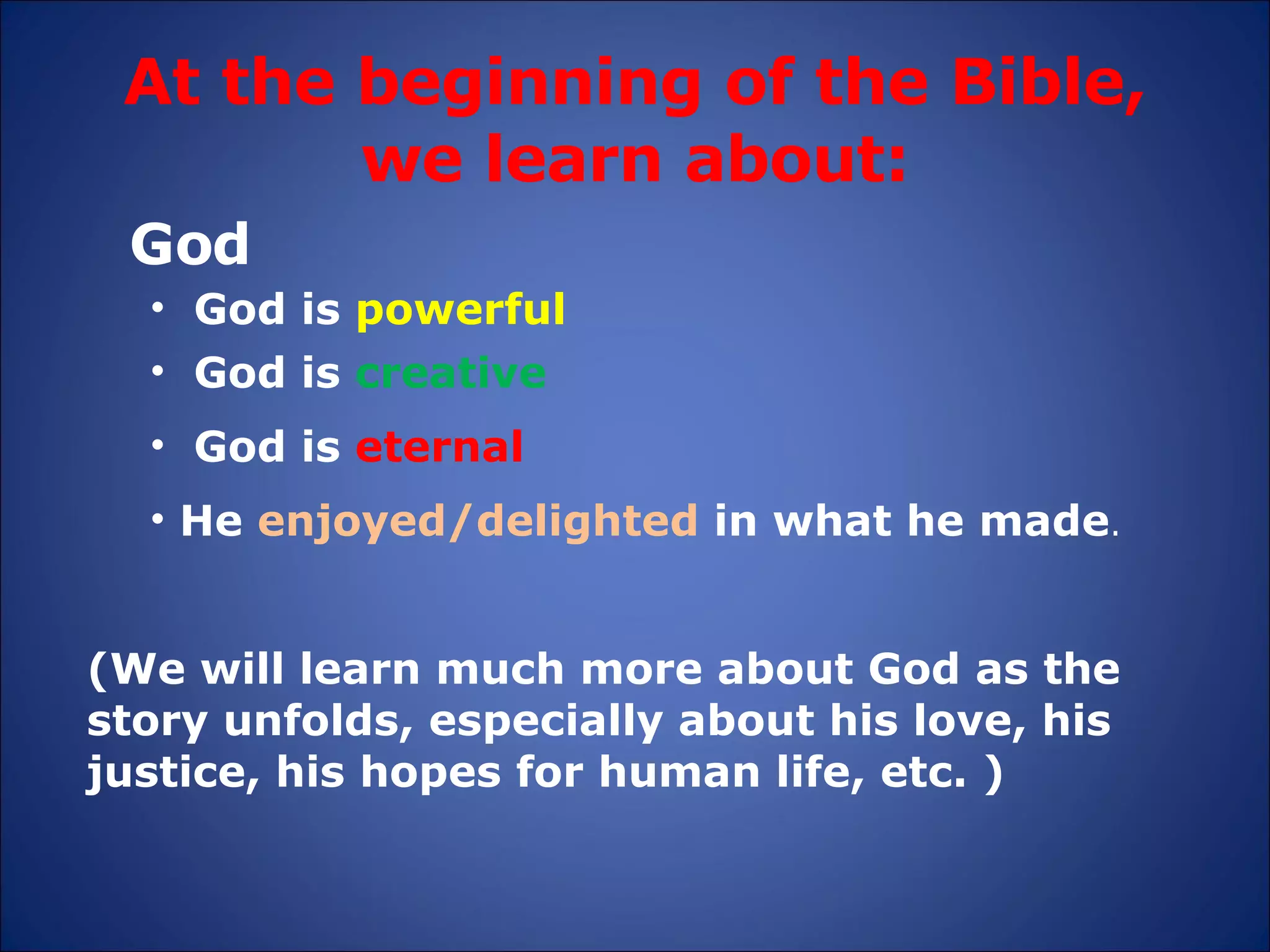 At the beginning of the Bible, we learn about: God God is  eternal God is  powerful God is  creative (We will learn much more about God as the story unfolds, especially about his love, his justice, his hopes for human life, etc. ) He  enjoyed/delighted  in what he made . 