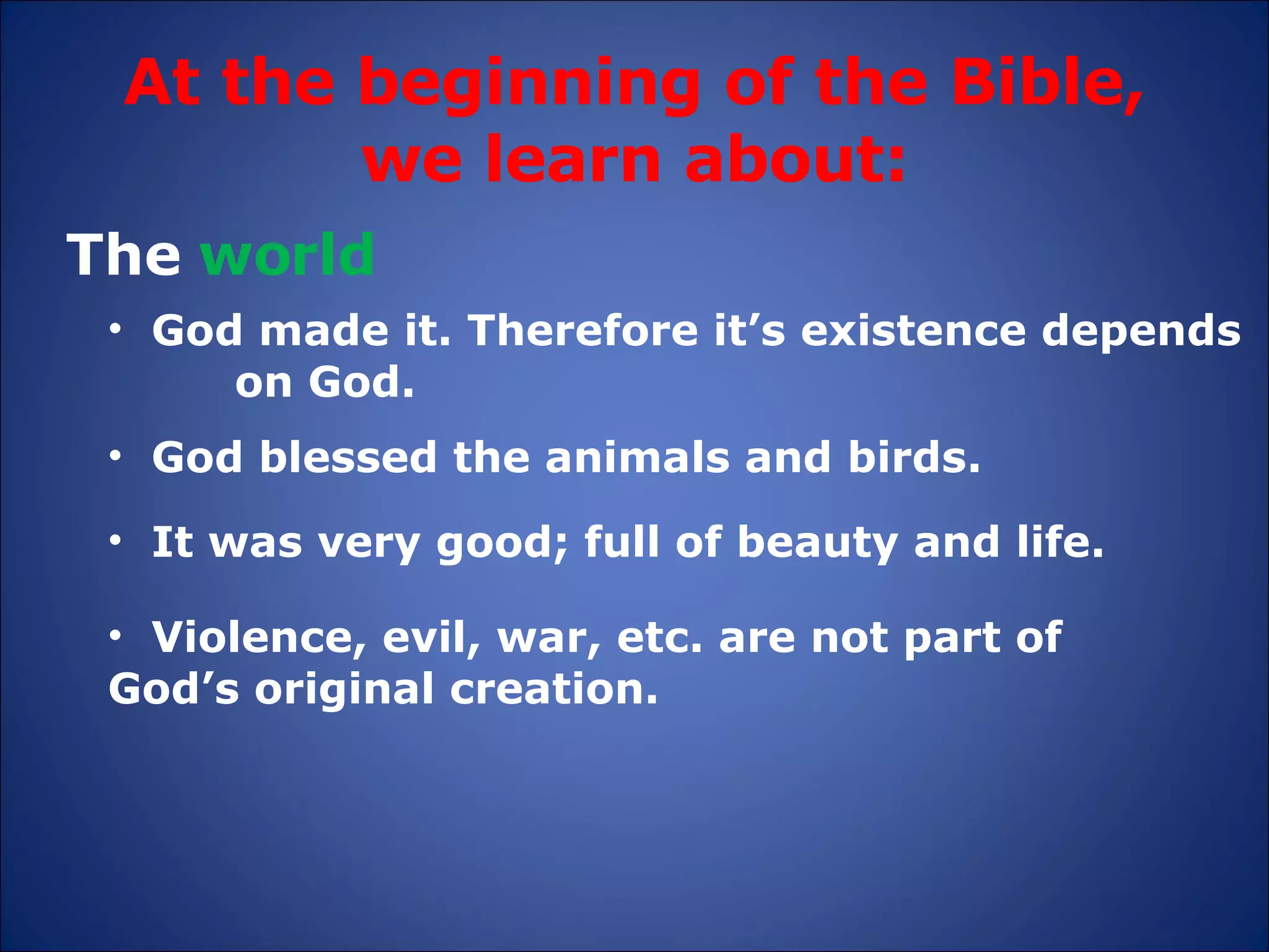 At the beginning of the Bible, we learn about: The  world God made it. Therefore it’s existence depends  on God. It was very good; full of beauty and life. God blessed the animals and birds. Violence, evil, war, etc. are not part of  God’s original creation. 