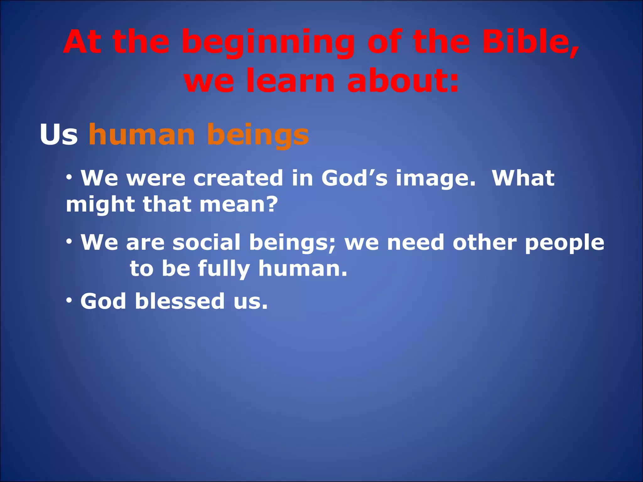 At the beginning of the Bible, we learn about: Us  human beings We were created in God’s image.  What  might that mean?  God blessed us. We are social beings; we need other people  to be fully human. 