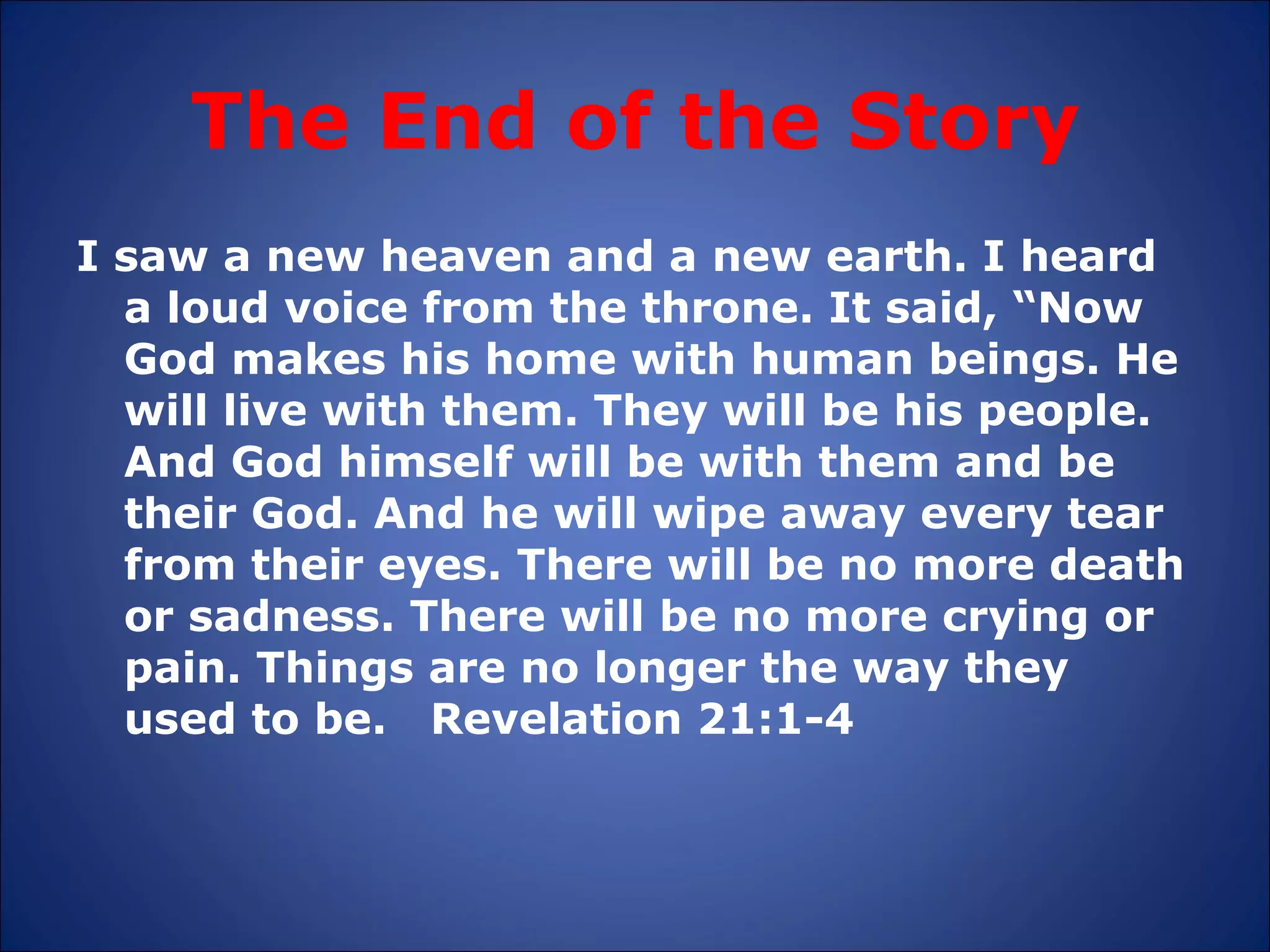 The End of the Story I saw a new heaven and a new earth. I heard a loud voice from the throne. It said, “Now God makes his home with human beings. He will live with them. They will be his people.  And God himself will be with them and be their God. And he will wipe away every tear from their eyes. There will be no more death or sadness. There will be no more crying or pain. Things are no longer the way they used to be.  Revelation 21:1-4 