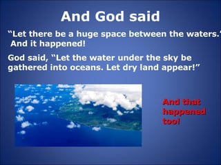 And God said “ Let there be a huge space between the waters.”  And it happened! And that happened too! God said, “Let the water under the sky be gathered into oceans. Let dry land appear!” 