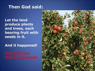Then God said: And it happened! Let the land produce plants and trees, each bearing fruit with seeds in it. And God saw that it was good! 
