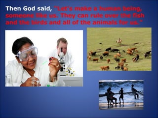 Then God said,  “Let’s make a human being, someone like us. They can rule over the fish and the birds and all of the animals for us.” 