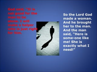 God said, “It is not good for the man to be alone. I will make a helper who is just right for him.  So the Lord God made a woman. And he brought her to the man. And the man said, “Here is some-one like me! She is exactly what I need!” 