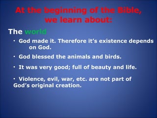 At the beginning of the Bible, we learn about: The  world God made it. Therefore it’s existence depends  on God. It was very good; full of beauty and life. God blessed the animals and birds. Violence, evil, war, etc. are not part of  God’s original creation. 