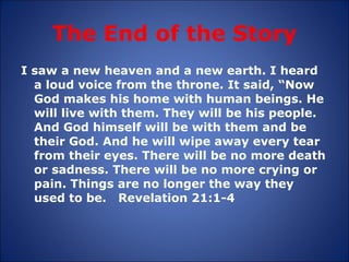 The End of the Story I saw a new heaven and a new earth. I heard a loud voice from the throne. It said, “Now God makes his home with human beings. He will live with them. They will be his people.  And God himself will be with them and be their God. And he will wipe away every tear from their eyes. There will be no more death or sadness. There will be no more crying or pain. Things are no longer the way they used to be.  Revelation 21:1-4 