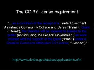 The CC BY license requirement

  “…as a condition of the receipt of a Trade Adjustment
Assistance Community College and Career Training Grant
  (“Grant”), the Grantee will be required to license to the
 public (not including the Federal Government) all work
   created with the support of the grant (“Work”) under a
 Creative Commons Attribution 3.0 License (“License”).”




     http://www.doleta.gov/taaccct/applicantinfo.cfm
 