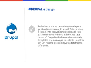 #DRUPAL é design

Trabalha com uma camada separada para
gestão da apresentação visual. Esta camada
é totalmente flexível dando liberdade total
para criar o seu tema ou até mesmo seus
temas. O Drupal trabalha com heranças de
templates e temas o que possibilita trabalhar
em um mesmo site com layouts totalmente
diferentes.

 