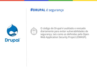 #DRUPAL é segurança

O código do Drupal é auditado e revisado
diariamente para evitar vulnerabilidades de
segurança, tais como as definidas pelo Open
Web Application Security Project (OWASP).

 