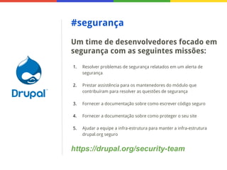 #segurança
Um time de desenvolvedores focado em
segurança com as seguintes missões:
1.

Resolver problemas de segurança relatados em um alerta de
segurança

2.

Prestar assistência para os mantenedores do módulo que
contribuíram para resolver as questões de segurança

3.

Fornecer a documentação sobre como escrever código seguro

4.

Fornecer a documentação sobre como proteger o seu site

5.

Ajudar a equipe a infra-estrutura para manter a infra-estrutura
drupal.org seguro

https://drupal.org/security-team

 