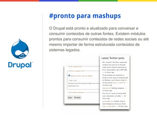 #pronto para mashups
O Drupal está pronto e atualizado para conversar e
consumir conteúdos de outras fontes. Existem módulos
prontos para consumir conteúdos de redes sociais ou até
mesmo importar de forma estruturada conteúdos de
sistemas legados.

 
