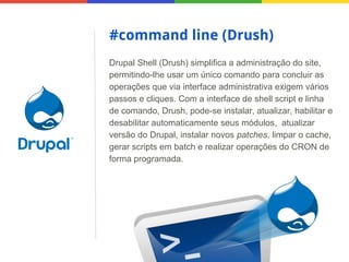 #command line (Drush)
Drupal Shell (Drush) simplifica a administração do site,
permitindo-lhe usar um único comando para concluir as
operações que via interface administrativa exigem vários
passos e cliques. Com a interface de shell script e linha
de comando, Drush, pode-se instalar, atualizar, habilitar e
desabilitar automaticamente seus módulos, atualizar
versão do Drupal, instalar novos patches, limpar o cache,
gerar scripts em batch e realizar operações do CRON de
forma programada.

 