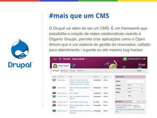 #mais que um CMS
O Drupal vai além de ser um CMS. É um framework que
possibilita a criação de redes colaborativas usando o
Organic Groups, permite criar aplicações como o Open
Atrium que é um sistema de gestão de chamados, voltado
para atendimento / suporte ou até mesmo bug tracker.

 